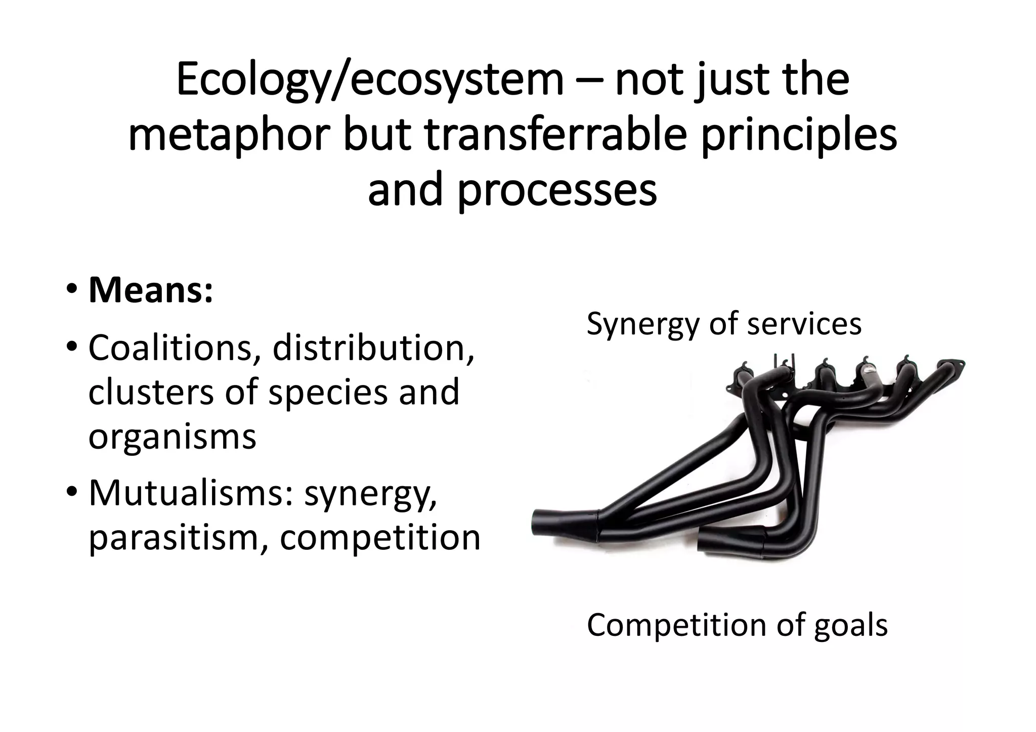 Ecology/ecosystem	– not	just	the	
metaphor	but	transferrable	principles	
and	processes
• Means:	
• Coalitions,	distribution,	
clusters	of	species	and	
organisms
• Mutualisms:	synergy,	
parasitism,	competition
Synergy	of	services
Competition	of	goals
 