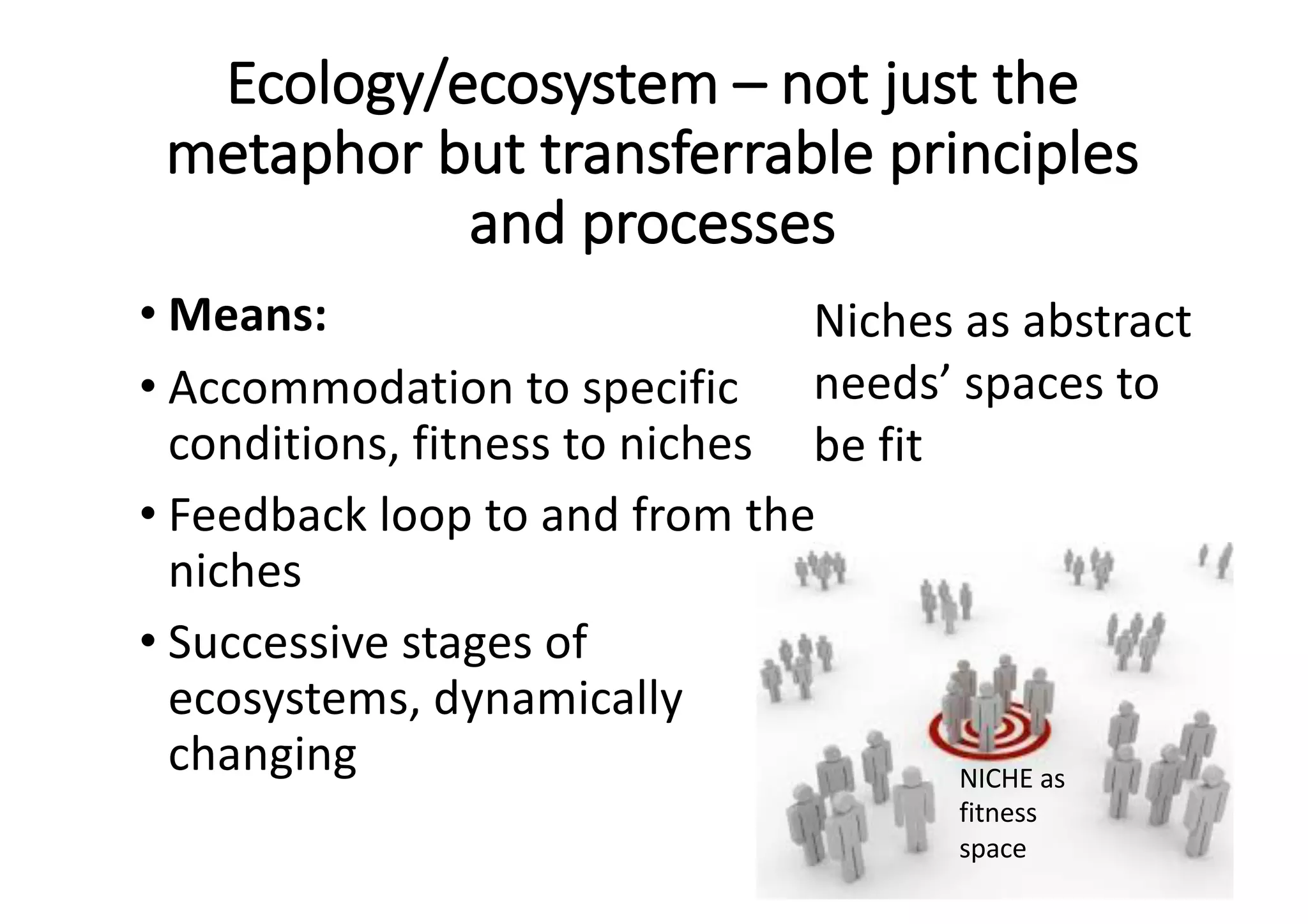Ecology/ecosystem	– not	just	the	
metaphor	but	transferrable	principles	
and	processes
• Means:
• Accommodation	to	specific	
conditions,	fitness	to	niches
• Feedback	loop	to	and	from	the	
niches
• Successive	stages	of	
ecosystems,	dynamically	
changing
Niches	as	abstract	
needs’	spaces	to	
be	fit
NICHE	as	
fitness	
space
 