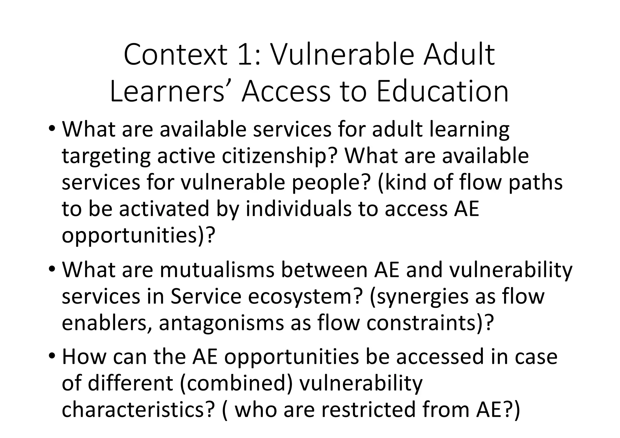 Context	1:	Vulnerable	Adult	
Learners’	Access	to	Education
• What	are	available	services	for	adult	learning	
targeting	active	citizenship?	What	are	available	
services	for	vulnerable	people?	(kind	of	flow	paths	
to	be	activated	by	individuals	to	access	AE	
opportunities)?
• What	are	mutualisms	between	AE	and	vulnerability	
services	in	Service	ecosystem?	(synergies	as	flow	
enablers,	antagonisms	as	flow	constraints)?
• How	can	the	AE	opportunities	be	accessed	in	case	
of	different	(combined)	vulnerability	
characteristics?	(	who	are	restricted	from	AE?)
 