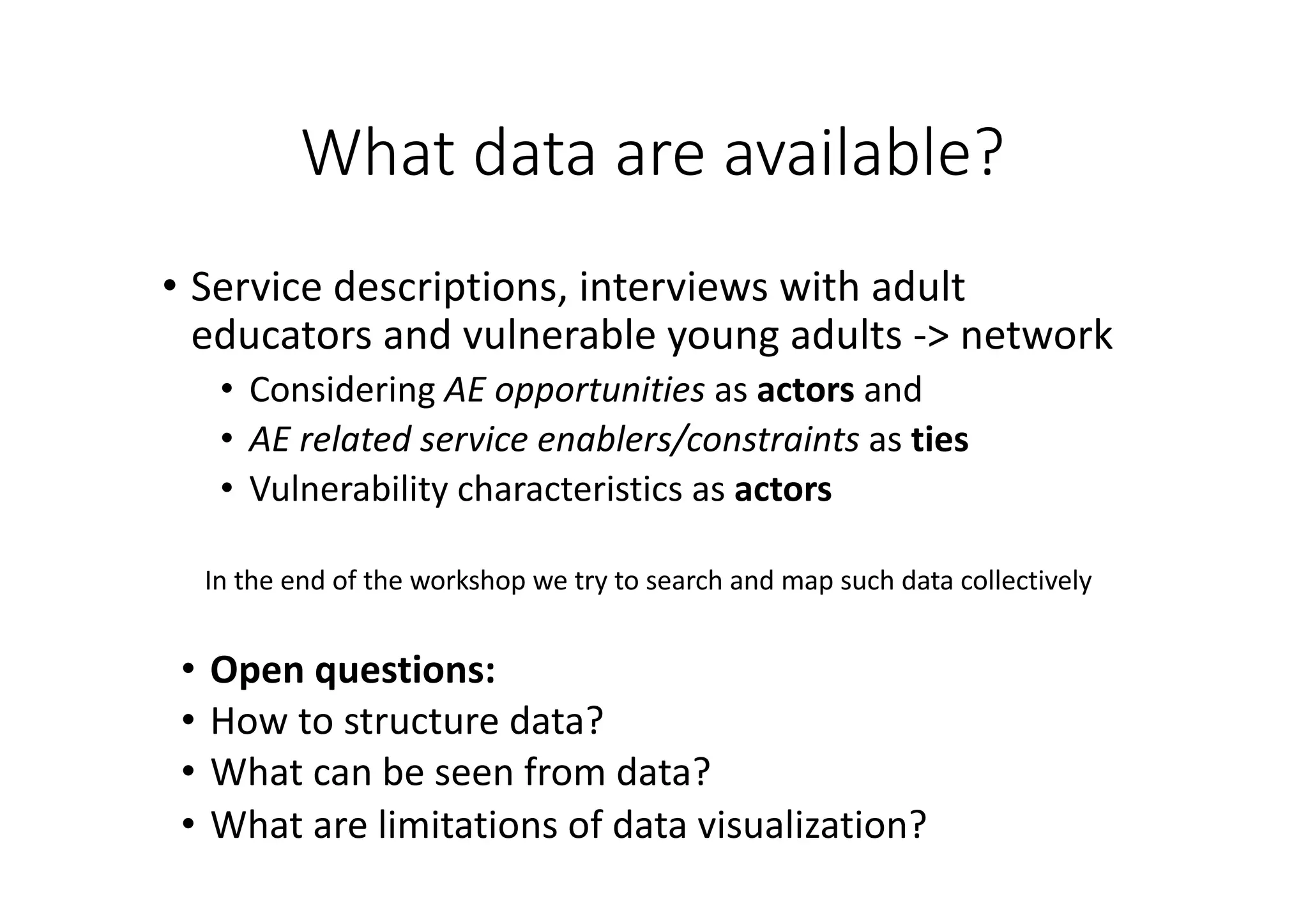 What	data	are	available?
• Service	descriptions,	interviews	with	adult	
educators	and	vulnerable	young	adults	->	network
• Considering	AE	opportunities	as	actors and	
• AE	related	service	enablers/constraints	as	ties
• Vulnerability	characteristics	as	actors
In	the	end	of	the	workshop	we	try	to	search	and	map	such	data	collectively
• Open	questions:
• How	to	structure	data?
• What	can	be	seen	from	data?
• What	are	limitations	of	data	visualization?
 