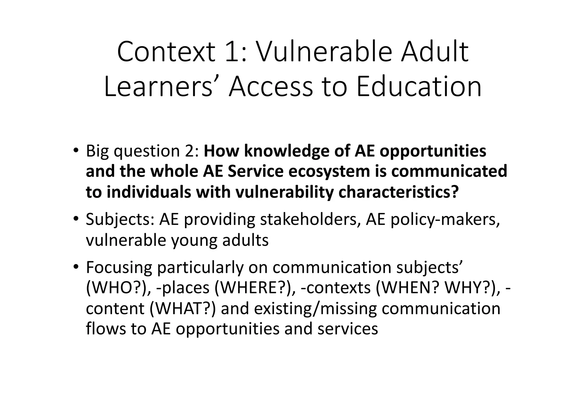 Context	1:	Vulnerable	Adult	
Learners’	Access	to	Education
• Big	question	2:	How	knowledge	of	AE	opportunities	
and	the	whole	AE	Service	ecosystem	is	communicated	
to	individuals	with	vulnerability	characteristics?
• Subjects:	AE	providing	stakeholders,	AE	policy-makers,	
vulnerable	young	adults
• Focusing	particularly	on	communication	subjects’	
(WHO?),	-places	(WHERE?),	-contexts	(WHEN?	WHY?),	-
content	(WHAT?)	and	existing/missing	communication	
flows	to	AE	opportunities	and	services
 