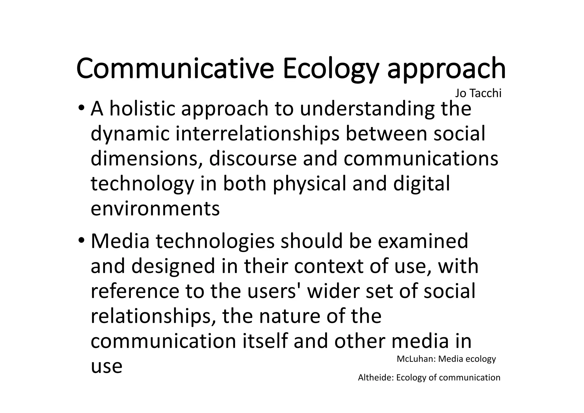 Communicative	Ecology	approach
• A	holistic	approach	to	understanding	the	
dynamic	interrelationships	between	social	
dimensions,	discourse	and	communications	
technology	in	both	physical	and	digital	
environments
• Media	technologies	should	be	examined	
and	designed	in	their	context	of	use,	with	
reference	to	the	users'	wider	set	of	social	
relationships,	the	nature	of	the	
communication	itself	and	other	media	in	
use
Jo	Tacchi
McLuhan:	Media	ecology
Altheide:	Ecology	of	communication
 
