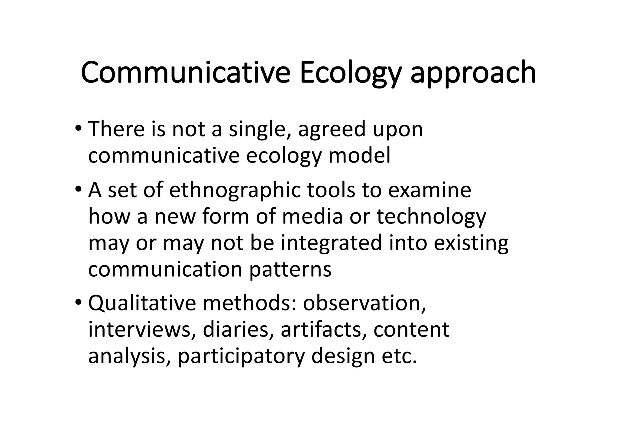 Communicative	Ecology	approach
• There	is	not	a	single,	agreed	upon	
communicative	ecology	model
• A	set	of	ethnographic	tools	to	examine	
how	a	new	form	of	media	or	technology	
may	or	may	not	be	integrated	into	existing	
communication	patterns
• Qualitative	methods:	observation,	
interviews,	diaries,	artifacts,	content	
analysis,	participatory	design	etc.
 