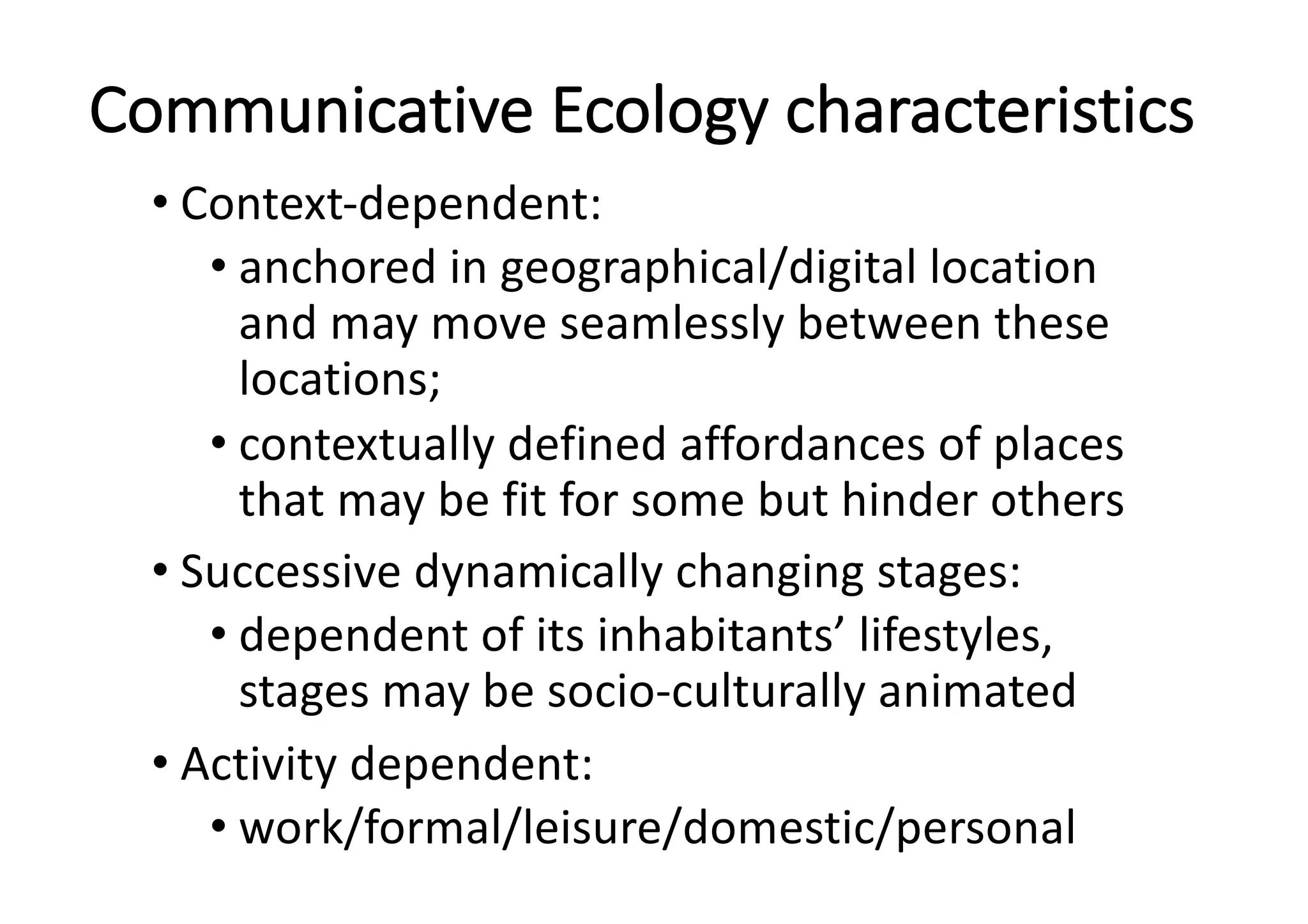 Communicative	Ecology	characteristics
• Context-dependent:	
• anchored	in	geographical/digital	location	
and	may	move	seamlessly	between	these	
locations;	
• contextually	defined	affordances	of	places	
that	may	be	fit	for	some	but	hinder	others
• Successive	dynamically	changing	stages:	
• dependent	of	its	inhabitants’	lifestyles,	
stages	may	be	socio-culturally	animated
• Activity	dependent:	
• work/formal/leisure/domestic/personal
 