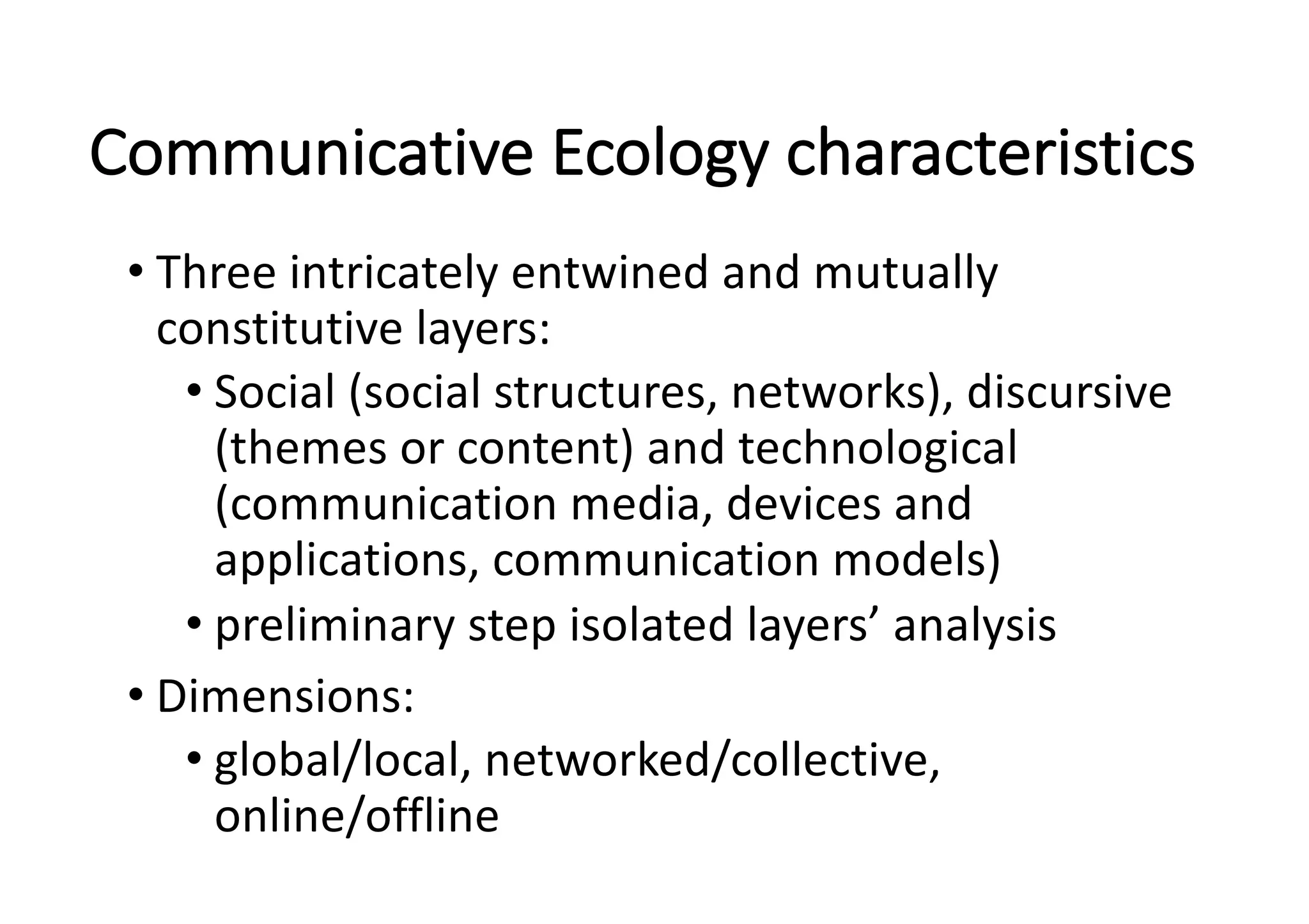 Communicative	Ecology	characteristics
• Three	intricately	entwined	and	mutually	
constitutive	layers:	
• Social	(social	structures,	networks),	discursive	
(themes	or	content)	and	technological	
(communication	media,	devices	and	
applications,	communication	models)
• preliminary	step	isolated	layers’	analysis
• Dimensions:	
• global/local,	networked/collective,	
online/offline
 