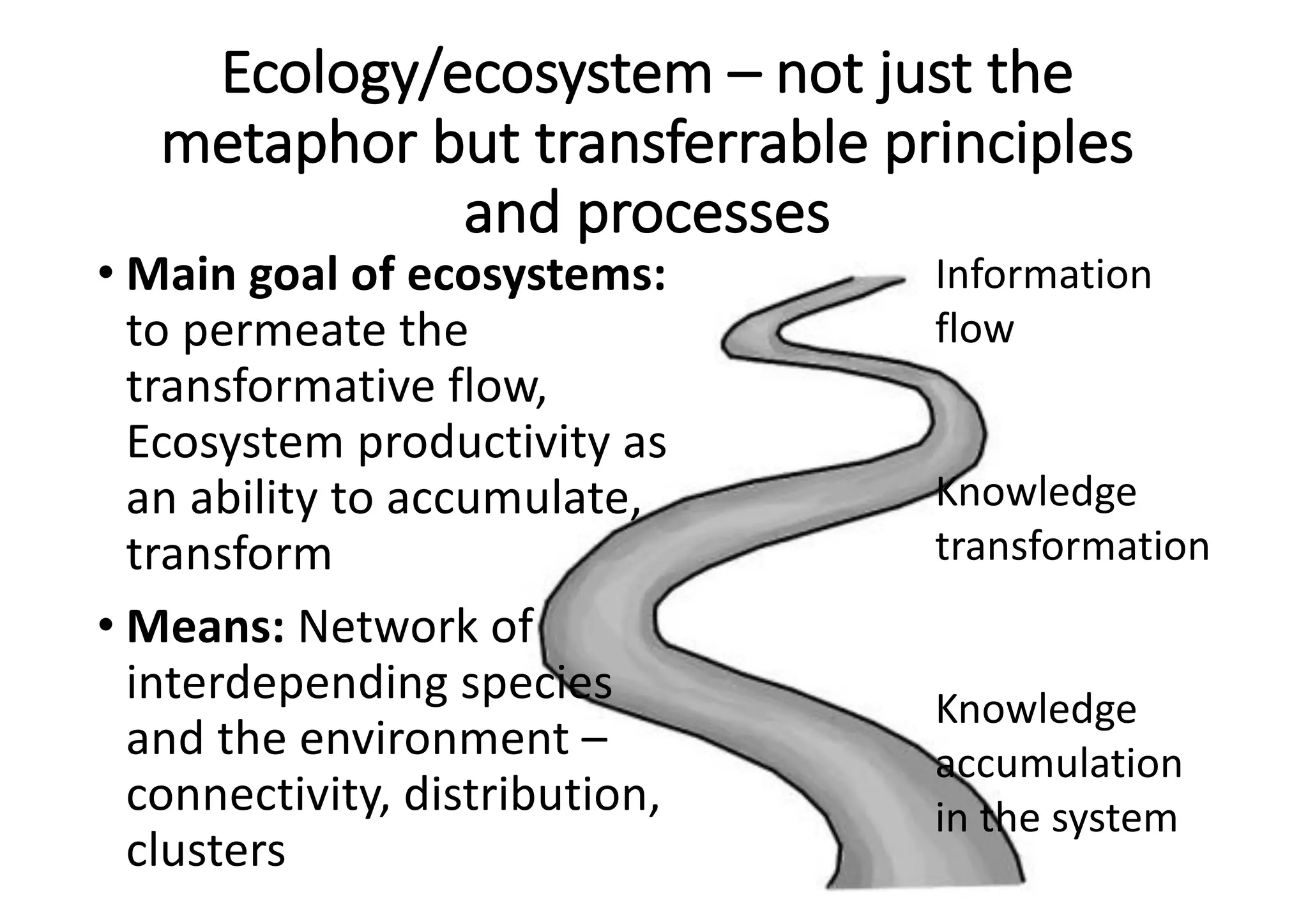 Ecology/ecosystem	– not	just	the	
metaphor	but	transferrable	principles	
and	processes
• Main	goal	of	ecosystems:	
to	permeate	the	
transformative	flow,	
Ecosystem	productivity	as	
an	ability	to	accumulate,	
transform
• Means:	Network	of	
interdepending	species
and	the	environment	–
connectivity,	distribution,	
clusters
Information	
flow
Knowledge	
transformation
Knowledge	
accumulation	
in	the	system
 