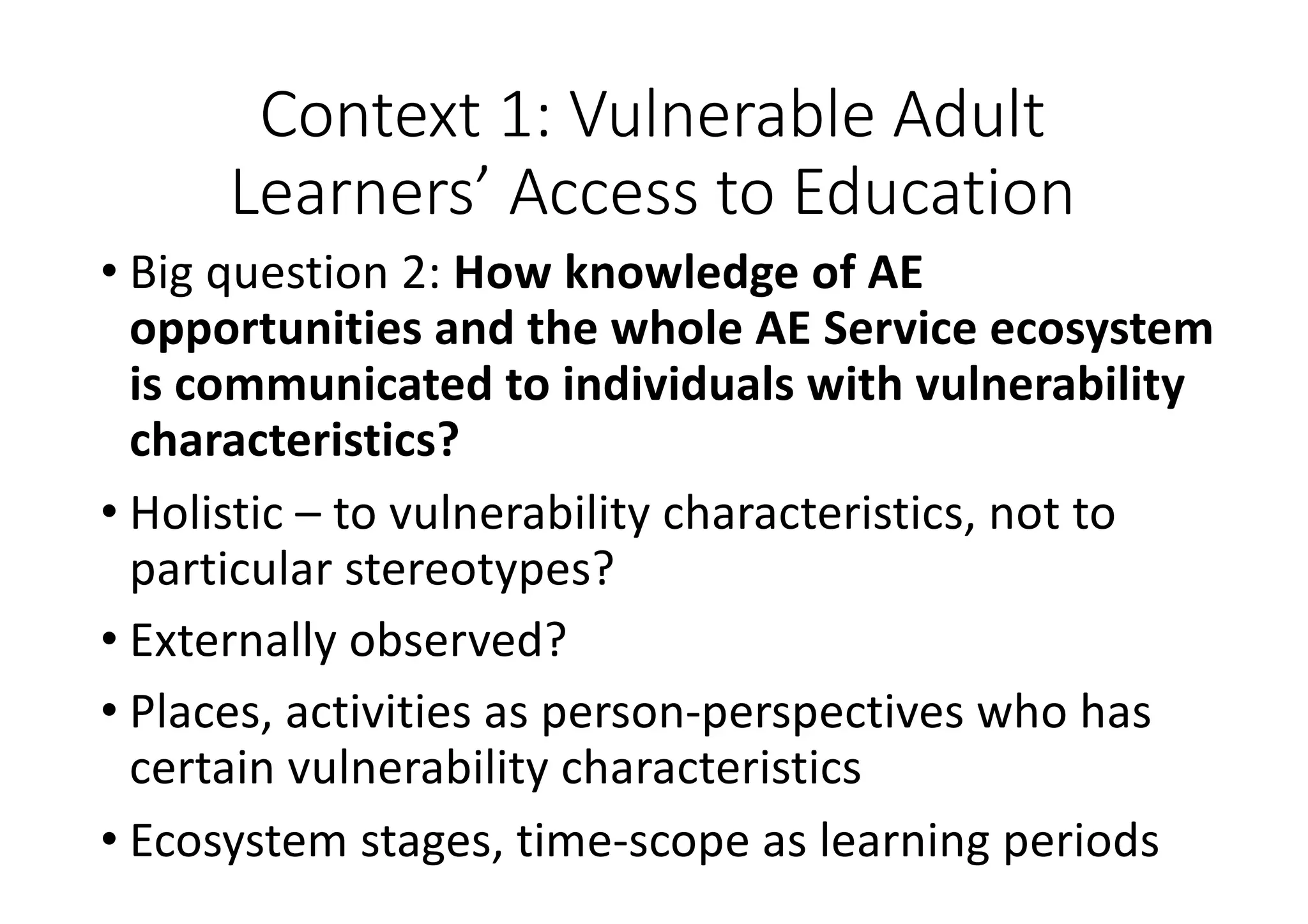 Context	1:	Vulnerable	Adult	
Learners’	Access	to	Education
• Big	question	2:	How	knowledge	of	AE	
opportunities	and	the	whole	AE	Service	ecosystem	
is	communicated	to	individuals	with	vulnerability	
characteristics?
• Holistic	– to	vulnerability	characteristics,	not	to	
particular	stereotypes?
• Externally	observed?
• Places,	activities	as	person-perspectives	who	has	
certain	vulnerability	characteristics
• Ecosystem	stages,	time-scope	as	learning	periods
 
