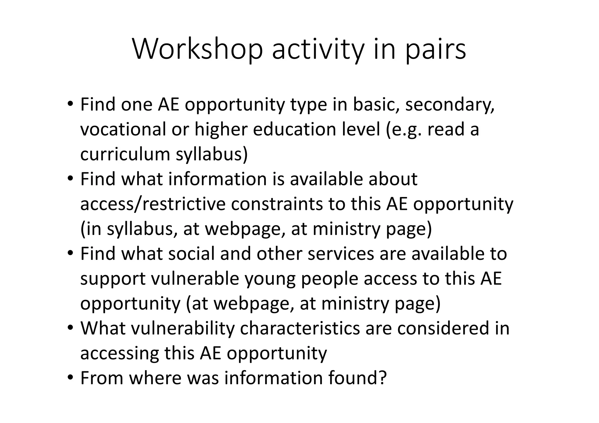 Workshop	activity	in	pairs
• Find	one	AE	opportunity	type	in	basic,	secondary,	
vocational	or	higher	education	level	(e.g.	read	a	
curriculum	syllabus)
• Find	what	information	is	available	about	
access/restrictive	constraints	to	this	AE	opportunity	
(in	syllabus,	at	webpage,	at	ministry	page)
• Find	what	social	and	other	services	are	available	to	
support	vulnerable	young	people	access	to	this	AE	
opportunity	(at	webpage,	at	ministry	page)
• What	vulnerability	characteristics	are	considered	in	
accessing	this	AE	opportunity
• From	where	was	information	found?
 