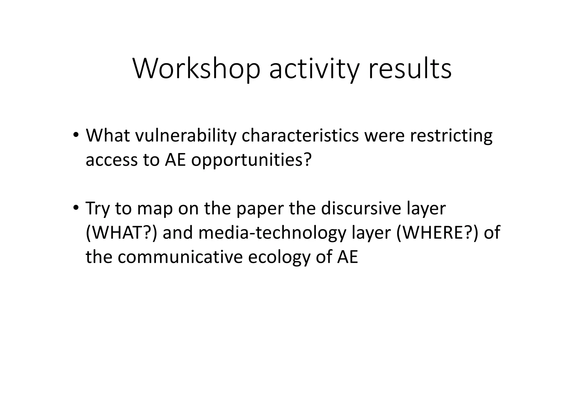 Workshop	activity	results
• What	vulnerability	characteristics	were	restricting	
access	to	AE	opportunities?
• Try	to	map	on	the	paper	the	discursive	layer	
(WHAT?)	and	media-technology	layer	(WHERE?)	of	
the	communicative	ecology	of	AE
 