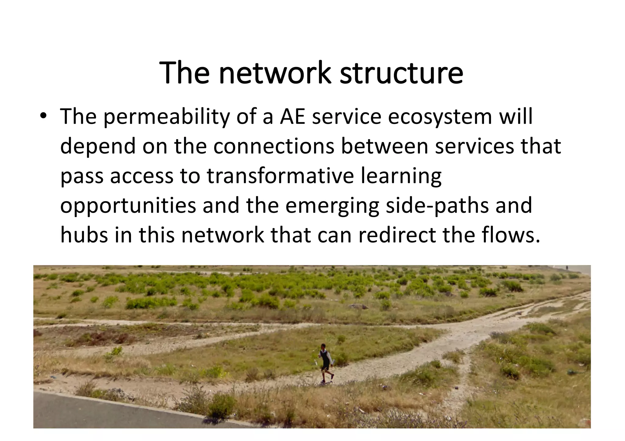 The	network	structure
• The	permeability	of	a	AE	service ecosystem	will	
depend	on	the	connections	between	services	that	
pass	access	to	transformative	learning	
opportunities	and	the	emerging side-paths	and	
hubs	in	this	network that	can	redirect	the	flows.
 