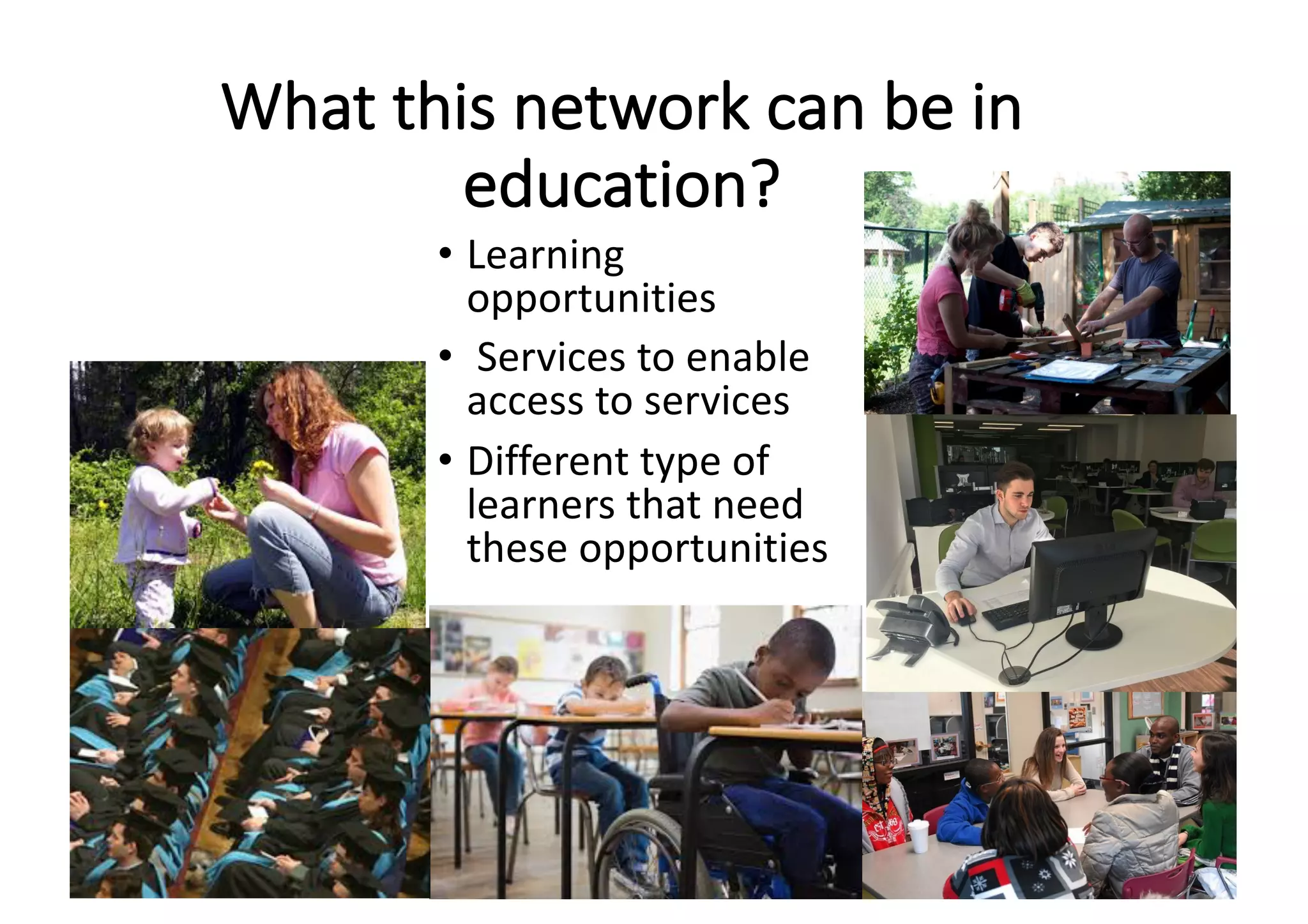 What	this	network	can	be	in	
education?
• Learning	
opportunities
• Services	to	enable	
access	to	services
• Different	type	of	
learners	that	need	
these	opportunities
 