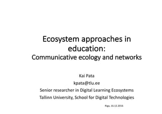 Riga,	16.12.2016
Ecosystem	approaches	in	
education:
Communicative	ecology	and	networks	
Kai	Pata
kpata@tlu.ee
Senior	researcher	in	Digital	Learning	Ecosystems
Tallinn	University,	School	for	Digital	Technologies
 