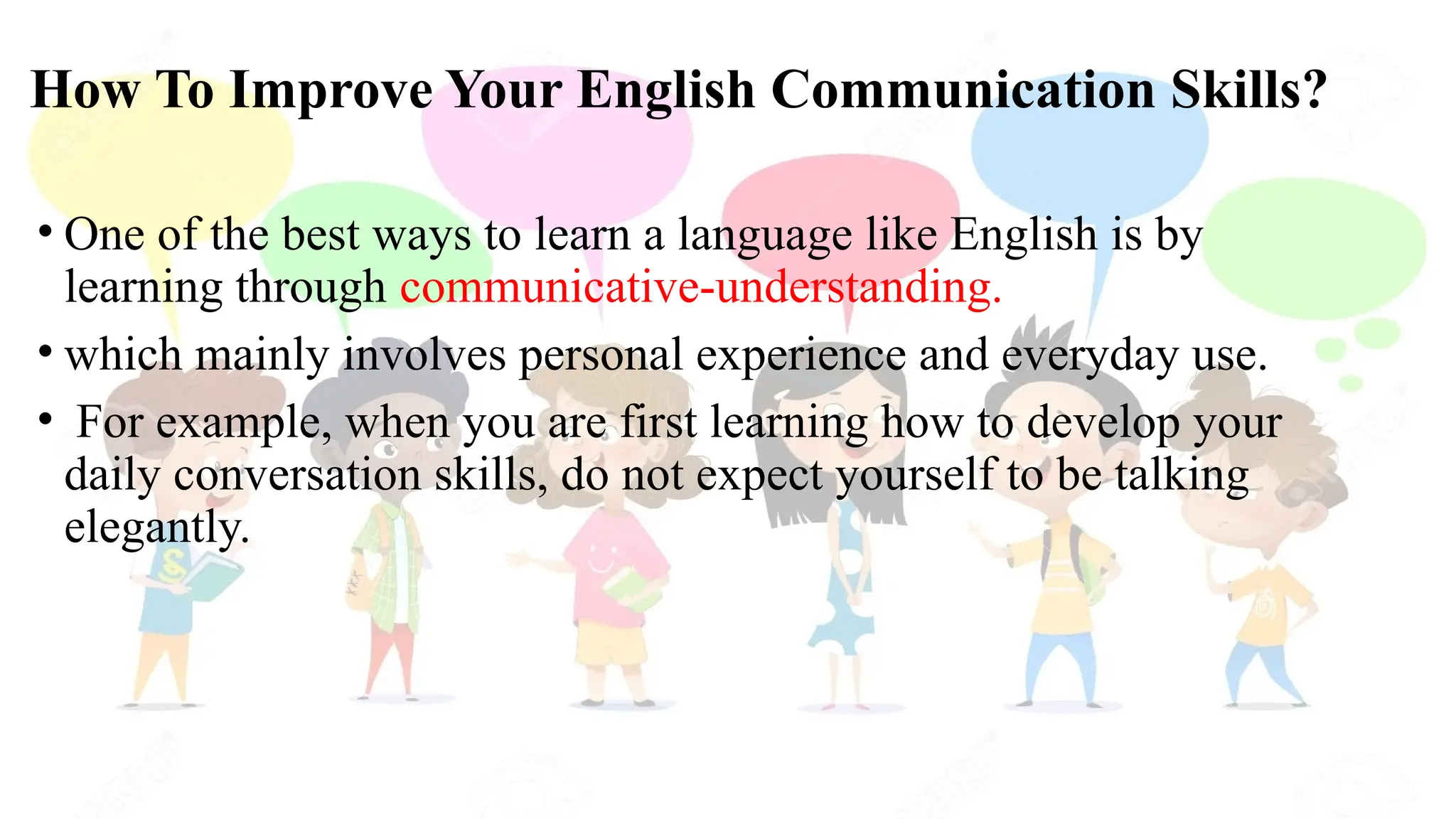 How To Improve Your English Communication Skills?
• One of the best ways to learn a language like English is by
learning through communicative-understanding.
• which mainly involves personal experience and everyday use.
• For example, when you are first learning how to develop your
daily conversation skills, do not expect yourself to be talking
elegantly.
 