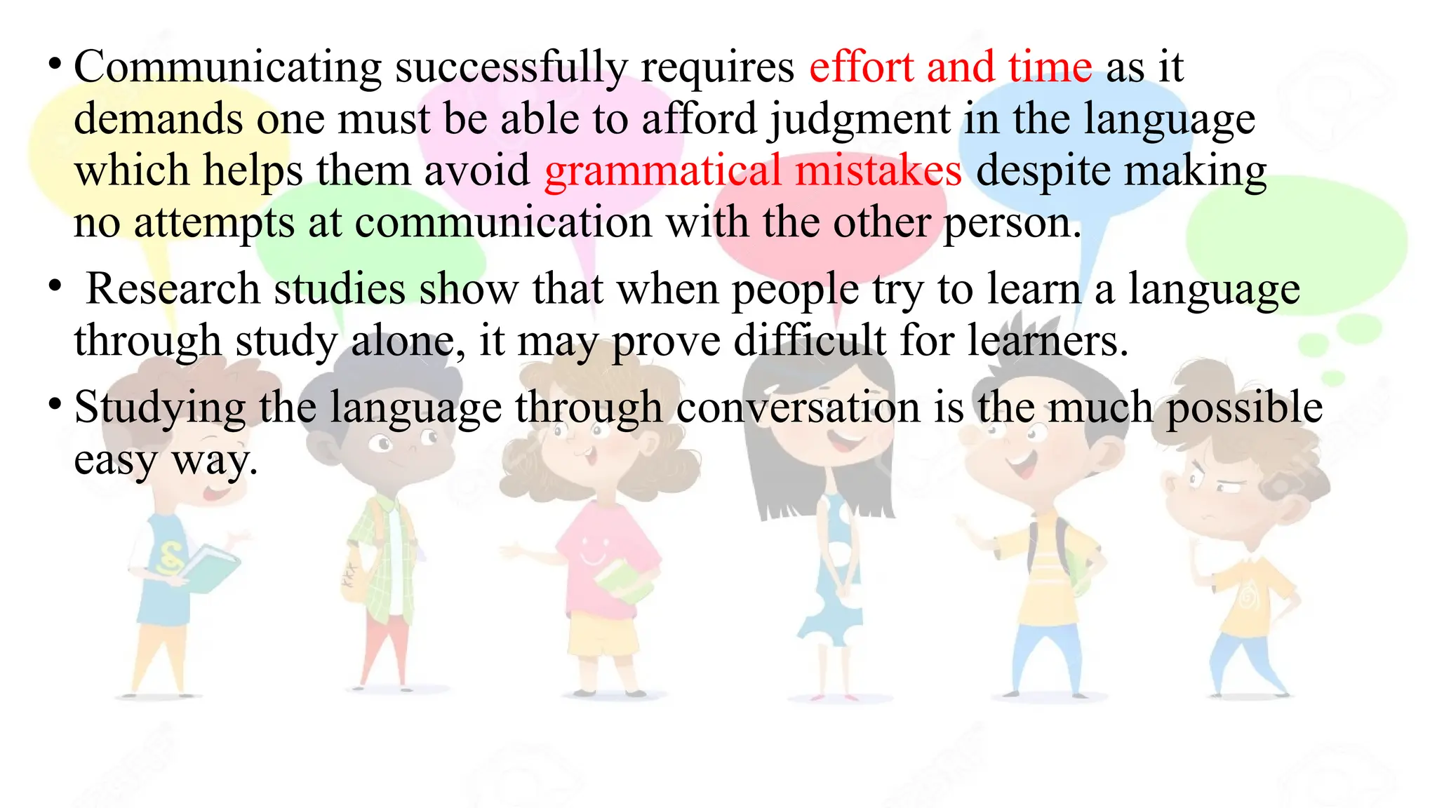 • Communicating successfully requires effort and time as it
demands one must be able to afford judgment in the language
which helps them avoid grammatical mistakes despite making
no attempts at communication with the other person.
• Research studies show that when people try to learn a language
through study alone, it may prove difficult for learners.
• Studying the language through conversation is the much possible
easy way.
 