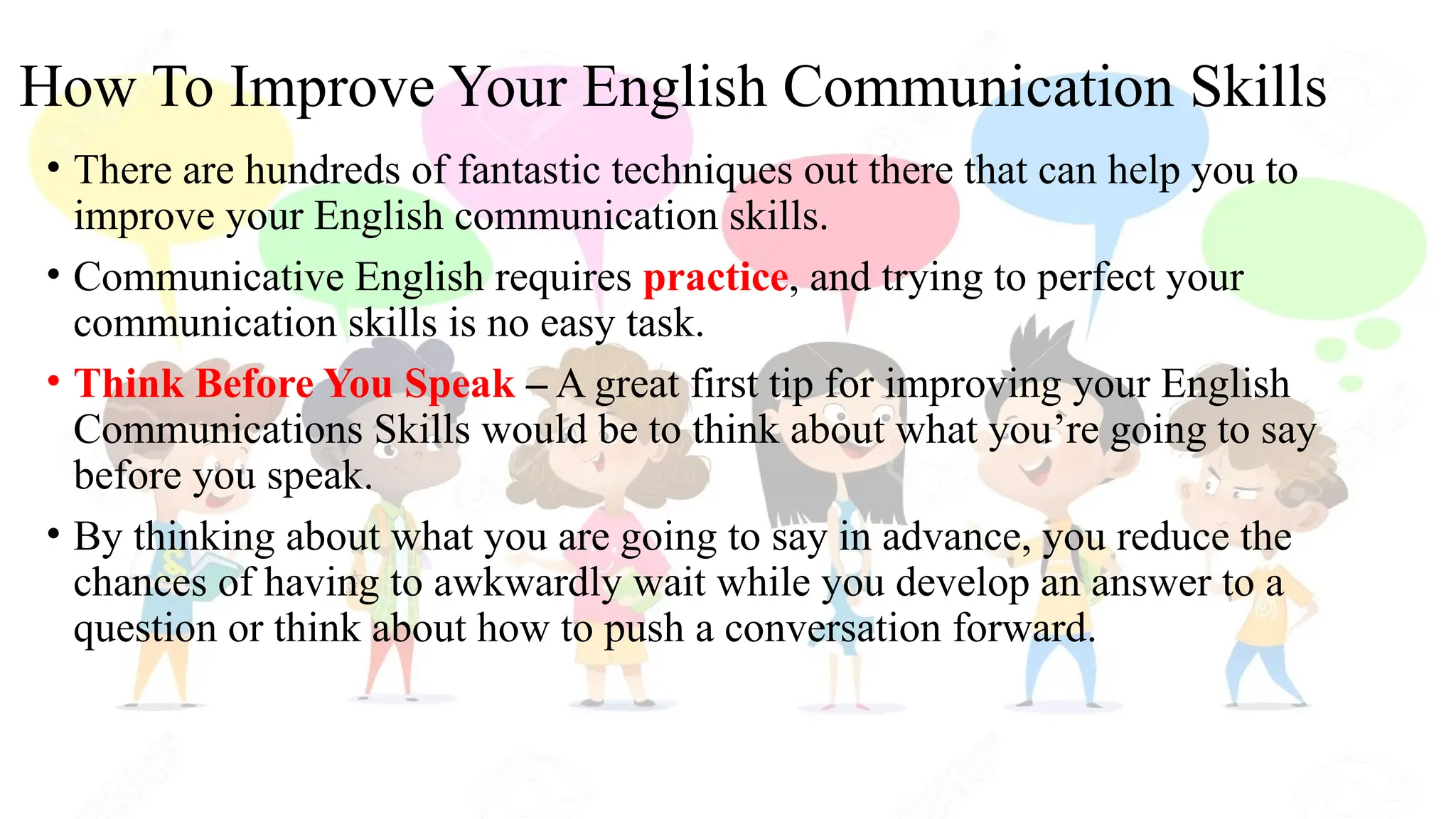 How To Improve Your English Communication Skills
• There are hundreds of fantastic techniques out there that can help you to
improve your English communication skills.
• Communicative English requires practice, and trying to perfect your
communication skills is no easy task.
• Think Before You Speak – A great first tip for improving your English
Communications Skills would be to think about what you’re going to say
before you speak.
• By thinking about what you are going to say in advance, you reduce the
chances of having to awkwardly wait while you develop an answer to a
question or think about how to push a conversation forward.
 