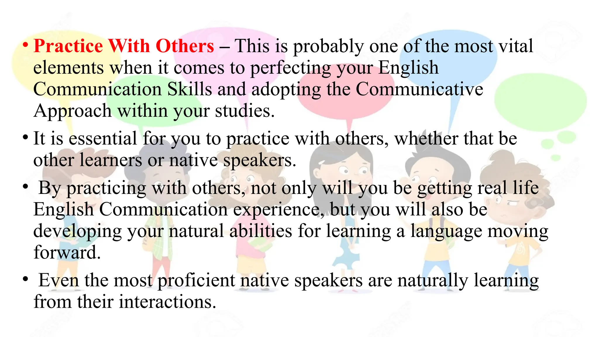 • Practice With Others – This is probably one of the most vital
elements when it comes to perfecting your English
Communication Skills and adopting the Communicative
Approach within your studies.
• It is essential for you to practice with others, whether that be
other learners or native speakers.
• By practicing with others, not only will you be getting real life
English Communication experience, but you will also be
developing your natural abilities for learning a language moving
forward.
• Even the most proficient native speakers are naturally learning
from their interactions.
 