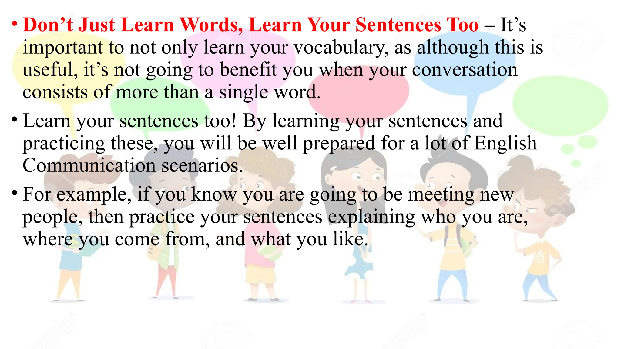 • Don’t Just Learn Words, Learn Your Sentences Too – It’s
important to not only learn your vocabulary, as although this is
useful, it’s not going to benefit you when your conversation
consists of more than a single word.
• Learn your sentences too! By learning your sentences and
practicing these, you will be well prepared for a lot of English
Communication scenarios.
• For example, if you know you are going to be meeting new
people, then practice your sentences explaining who you are,
where you come from, and what you like.
 
