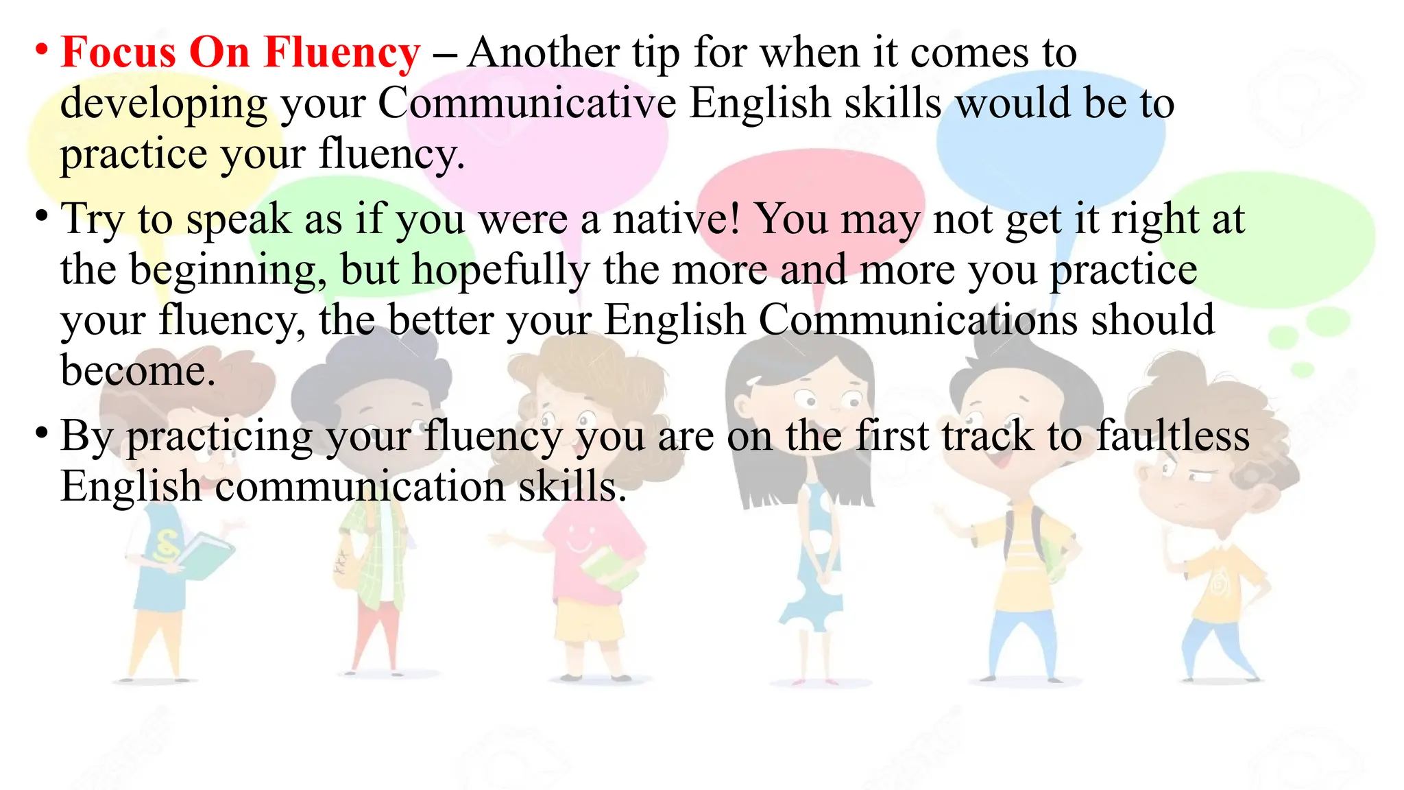 • Focus On Fluency – Another tip for when it comes to
developing your Communicative English skills would be to
practice your fluency.
• Try to speak as if you were a native! You may not get it right at
the beginning, but hopefully the more and more you practice
your fluency, the better your English Communications should
become.
• By practicing your fluency you are on the first track to faultless
English communication skills.
 