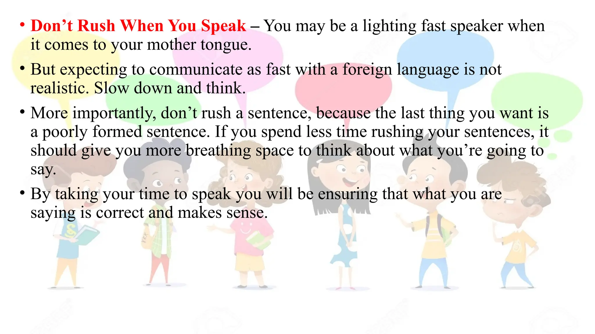 • Don’t Rush When You Speak – You may be a lighting fast speaker when
it comes to your mother tongue.
• But expecting to communicate as fast with a foreign language is not
realistic. Slow down and think.
• More importantly, don’t rush a sentence, because the last thing you want is
a poorly formed sentence. If you spend less time rushing your sentences, it
should give you more breathing space to think about what you’re going to
say.
• By taking your time to speak you will be ensuring that what you are
saying is correct and makes sense.
 