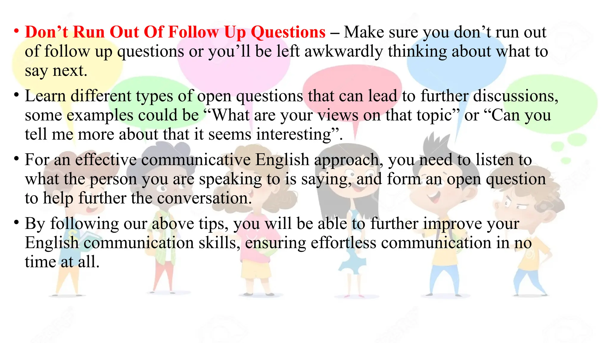 • Don’t Run Out Of Follow Up Questions – Make sure you don’t run out
of follow up questions or you’ll be left awkwardly thinking about what to
say next.
• Learn different types of open questions that can lead to further discussions,
some examples could be “What are your views on that topic” or “Can you
tell me more about that it seems interesting”.
• For an effective communicative English approach, you need to listen to
what the person you are speaking to is saying, and form an open question
to help further the conversation.
• By following our above tips, you will be able to further improve your
English communication skills, ensuring effortless communication in no
time at all.
 