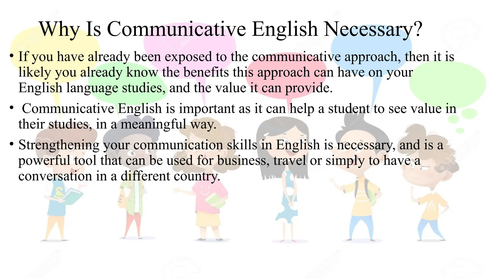 Why Is Communicative English Necessary?
• If you have already been exposed to the communicative approach, then it is
likely you already know the benefits this approach can have on your
English language studies, and the value it can provide.
• Communicative English is important as it can help a student to see value in
their studies, in a meaningful way.
• Strengthening your communication skills in English is necessary, and is a
powerful tool that can be used for business, travel or simply to have a
conversation in a different country.
 