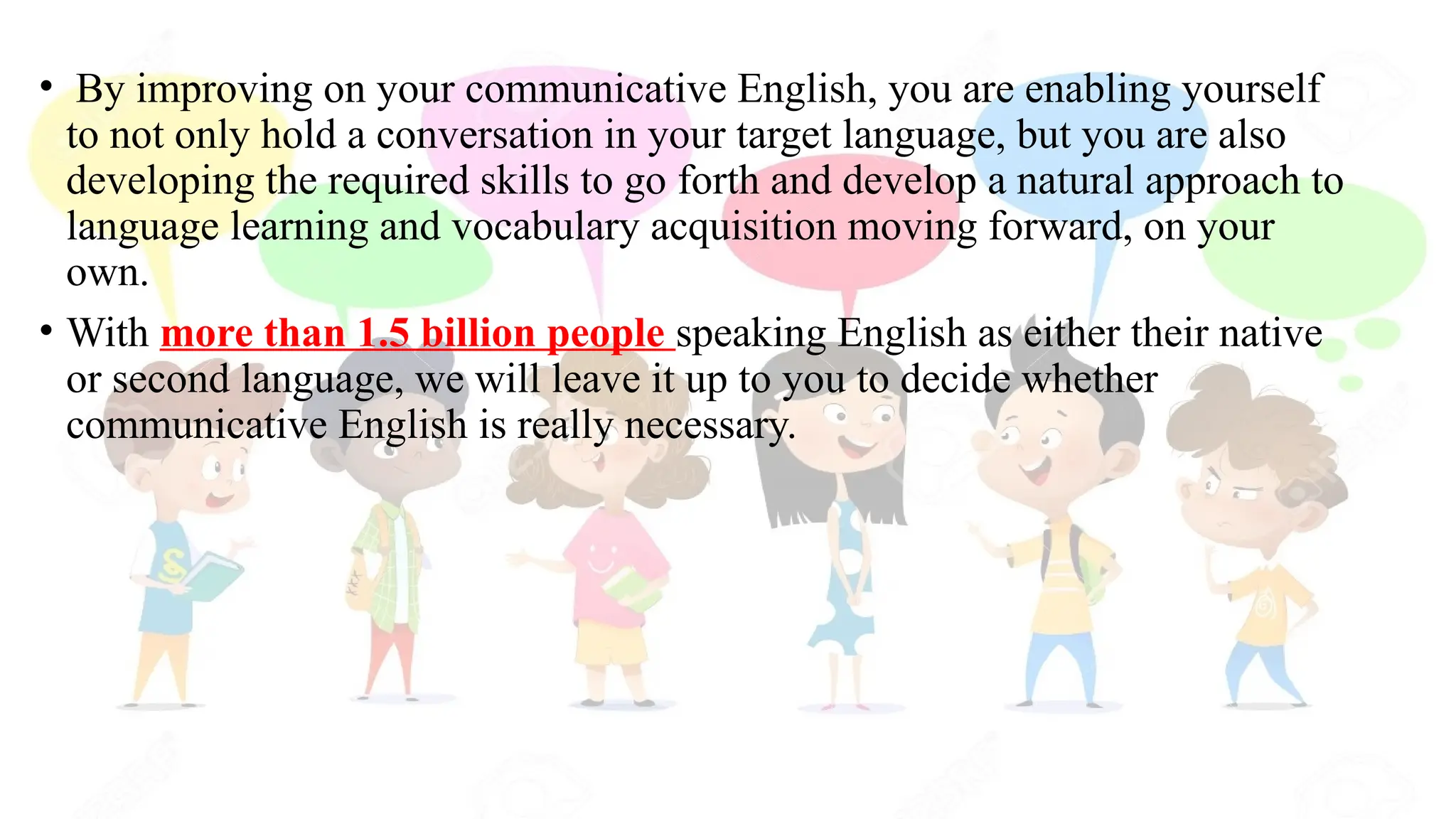 • By improving on your communicative English, you are enabling yourself
to not only hold a conversation in your target language, but you are also
developing the required skills to go forth and develop a natural approach to
language learning and vocabulary acquisition moving forward, on your
own.
• With more than 1.5 billion people speaking English as either their native
or second language, we will leave it up to you to decide whether
communicative English is really necessary.
 