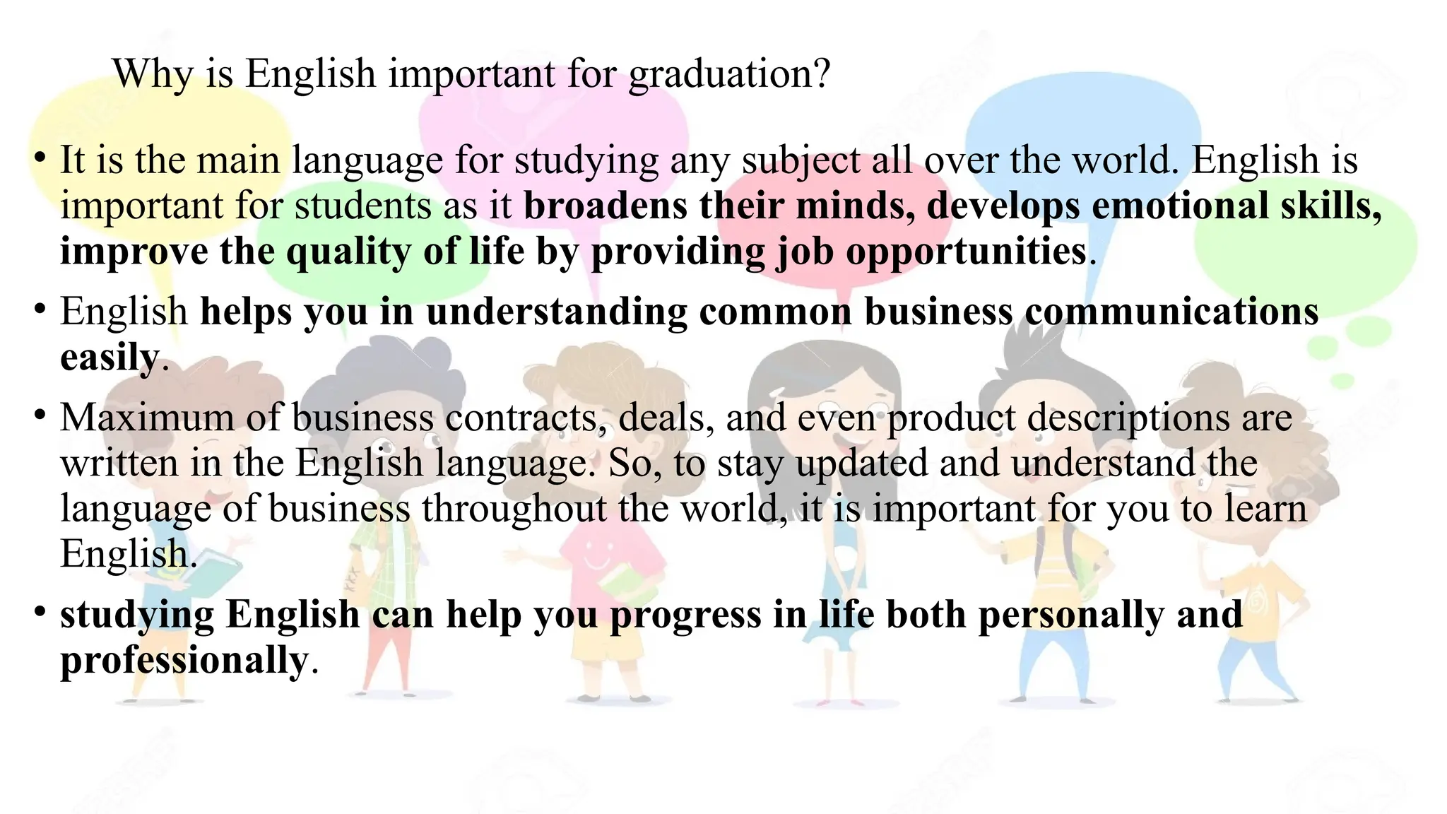 Why is English important for graduation?
• It is the main language for studying any subject all over the world. English is
important for students as it broadens their minds, develops emotional skills,
improve the quality of life by providing job opportunities.
• English helps you in understanding common business communications
easily.
• Maximum of business contracts, deals, and even product descriptions are
written in the English language. So, to stay updated and understand the
language of business throughout the world, it is important for you to learn
English.
• studying English can help you progress in life both personally and
professionally.
 