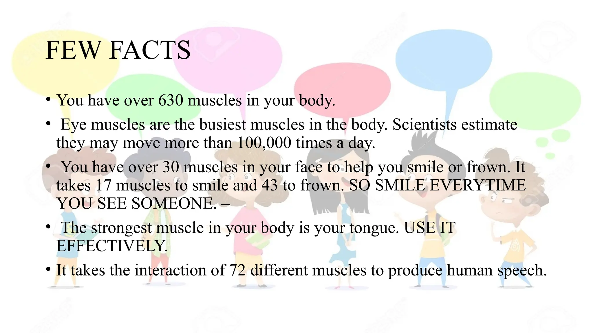 FEW FACTS
• You have over 630 muscles in your body.
• Eye muscles are the busiest muscles in the body. Scientists estimate
they may move more than 100,000 times a day.
• You have over 30 muscles in your face to help you smile or frown. It
takes 17 muscles to smile and 43 to frown. SO SMILE EVERYTIME
YOU SEE SOMEONE. –
• The strongest muscle in your body is your tongue. USE IT
EFFECTIVELY.
• It takes the interaction of 72 different muscles to produce human speech.
 