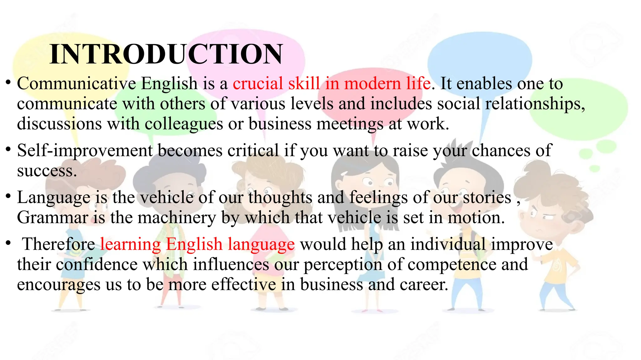 INTRODUCTION
• Communicative English is a crucial skill in modern life. It enables one to
communicate with others of various levels and includes social relationships,
discussions with colleagues or business meetings at work.
• Self-improvement becomes critical if you want to raise your chances of
success.
• Language is the vehicle of our thoughts and feelings of our stories ,
Grammar is the machinery by which that vehicle is set in motion.
• Therefore learning English language would help an individual improve
their confidence which influences our perception of competence and
encourages us to be more effective in business and career.
 
