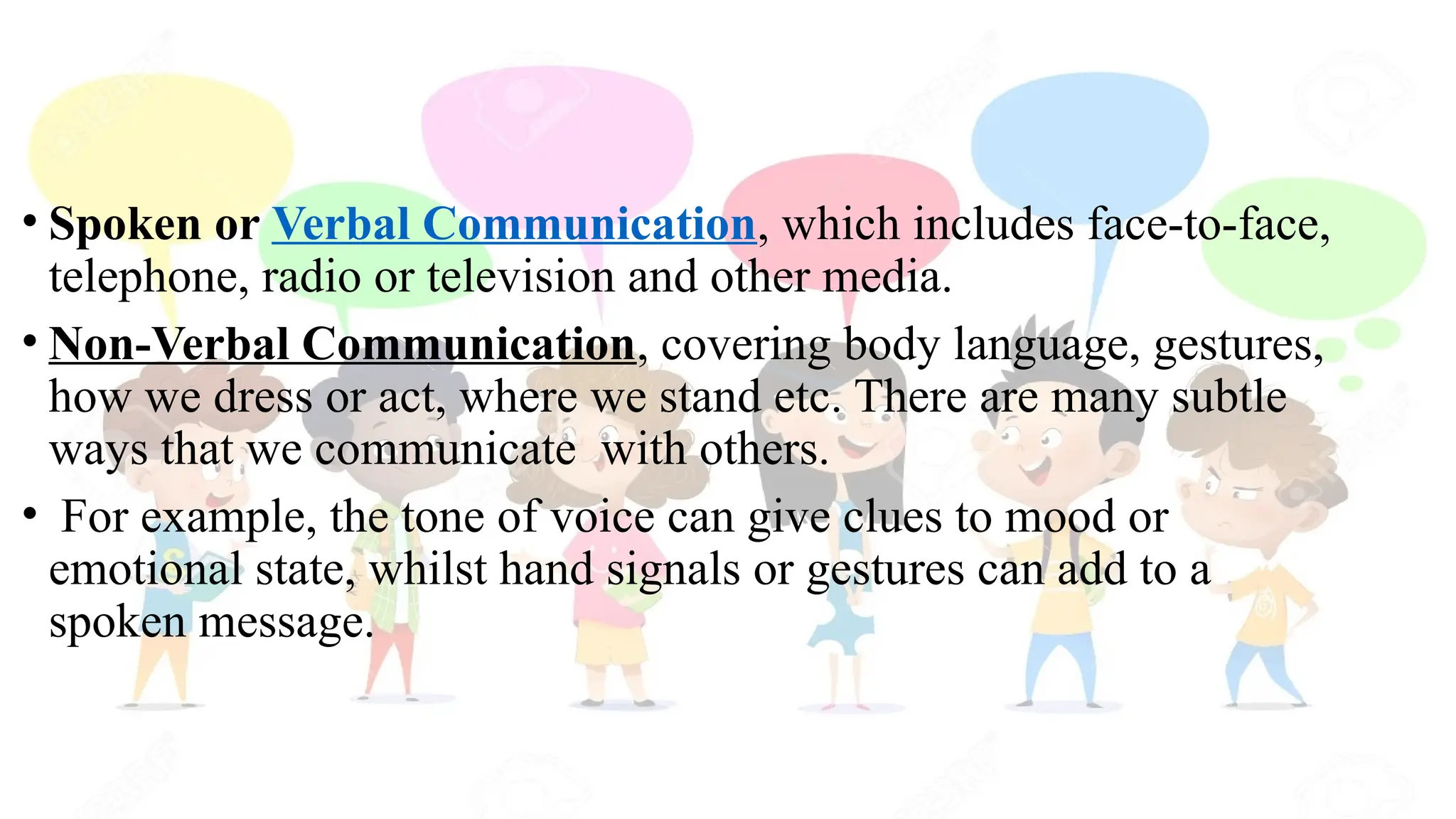 • Spoken or Verbal Communication, which includes face-to-face,
telephone, radio or television and other media.
• Non-Verbal Communication, covering body language, gestures,
how we dress or act, where we stand etc. There are many subtle
ways that we communicate with others.
• For example, the tone of voice can give clues to mood or
emotional state, whilst hand signals or gestures can add to a
spoken message.
 