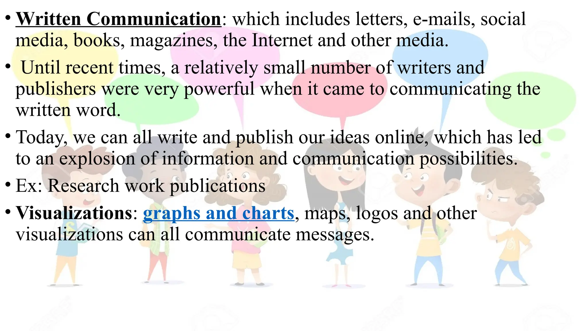 • Written Communication: which includes letters, e-mails, social
media, books, magazines, the Internet and other media.
• Until recent times, a relatively small number of writers and
publishers were very powerful when it came to communicating the
written word.
• Today, we can all write and publish our ideas online, which has led
to an explosion of information and communication possibilities.
• Ex: Research work publications
• Visualizations: graphs and charts, maps, logos and other
visualizations can all communicate messages.
 