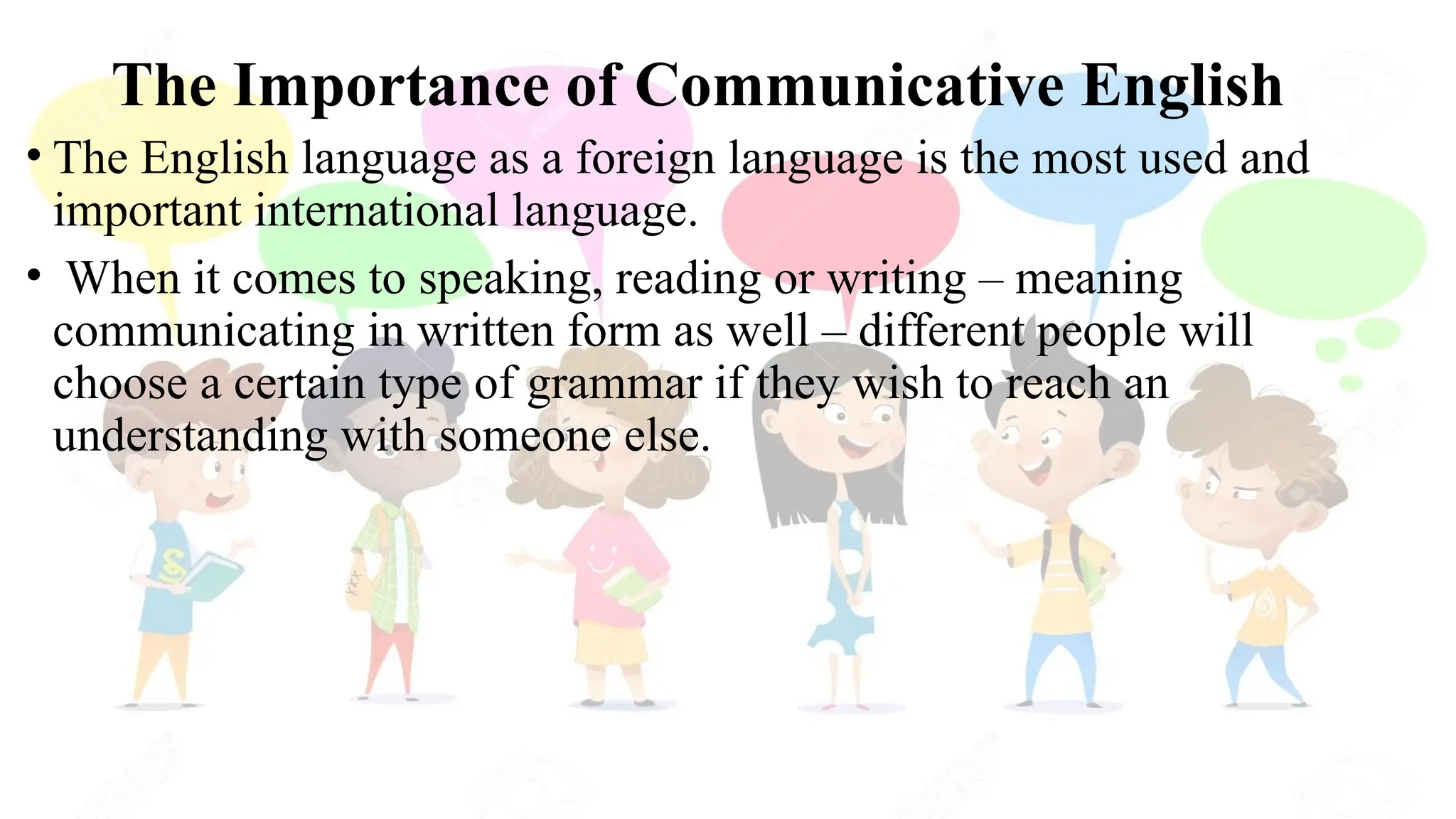 The Importance of Communicative English
• The English language as a foreign language is the most used and
important international language.
• When it comes to speaking, reading or writing – meaning
communicating in written form as well – different people will
choose a certain type of grammar if they wish to reach an
understanding with someone else.
 