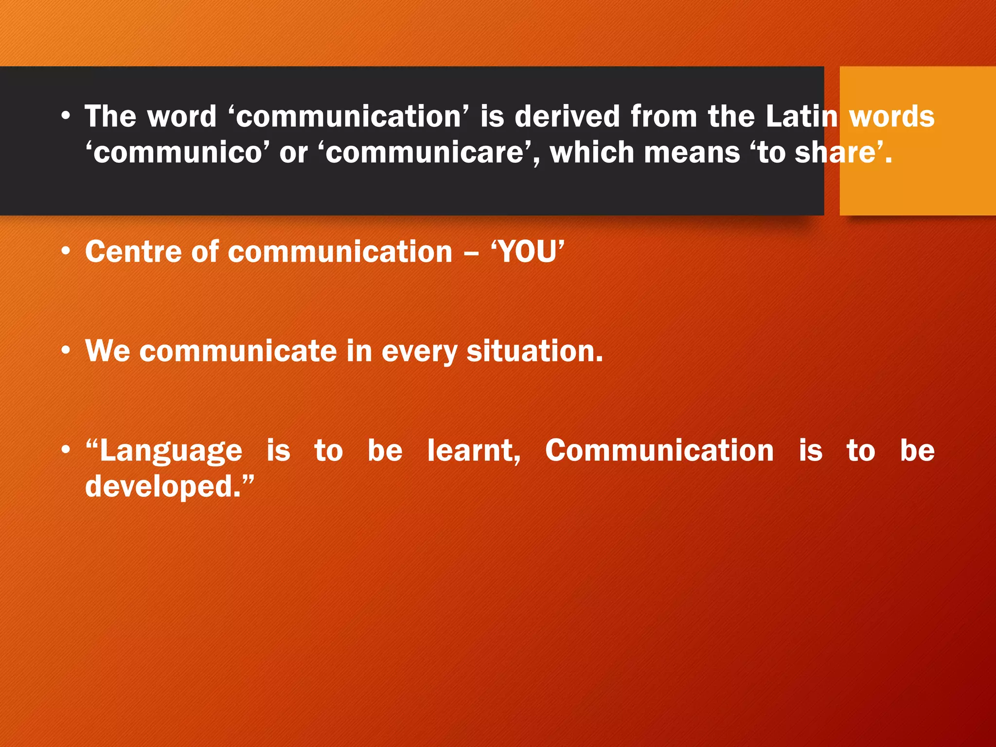 • The word ‘communication’ is derived from the Latin words
‘communico’ or ‘communicare’, which means ‘to share’.
• Centre of communication – ‘YOU’
• We communicate in every situation.
• “Language is to be learnt, Communication is to be
developed.”
 