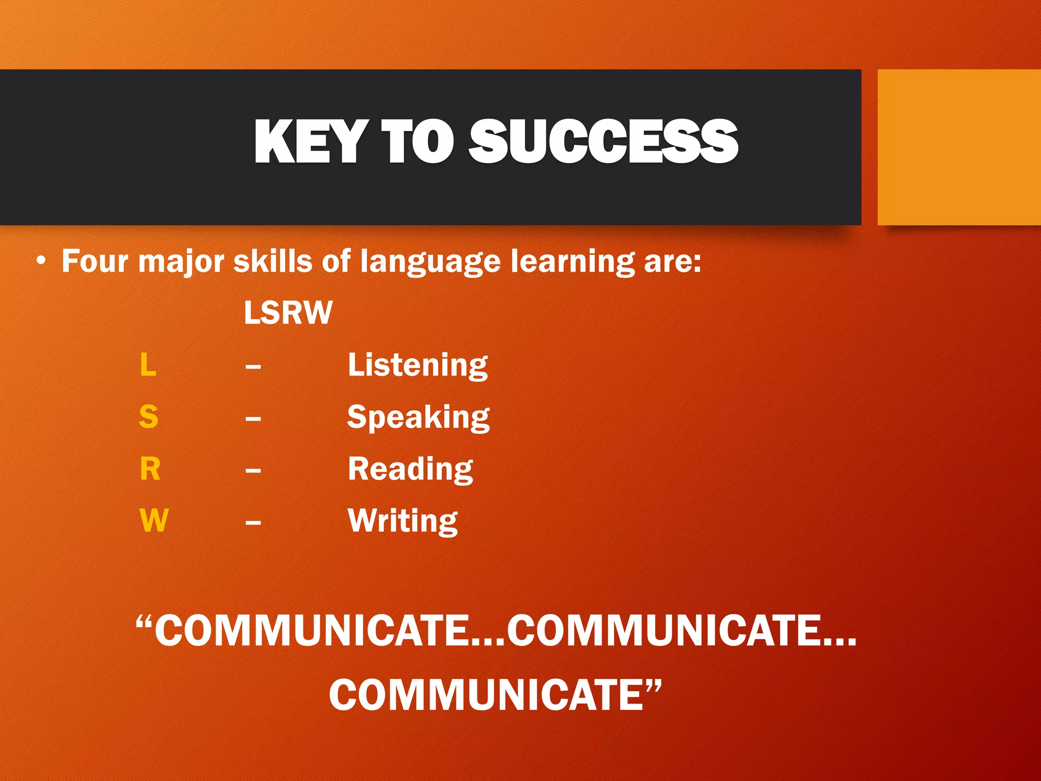 KEY TO SUCCESS
• Four major skills of language learning are:
LSRW
L – Listening
S – Speaking
R – Reading
W – Writing
“COMMUNICATE…COMMUNICATE…
COMMUNICATE”
 