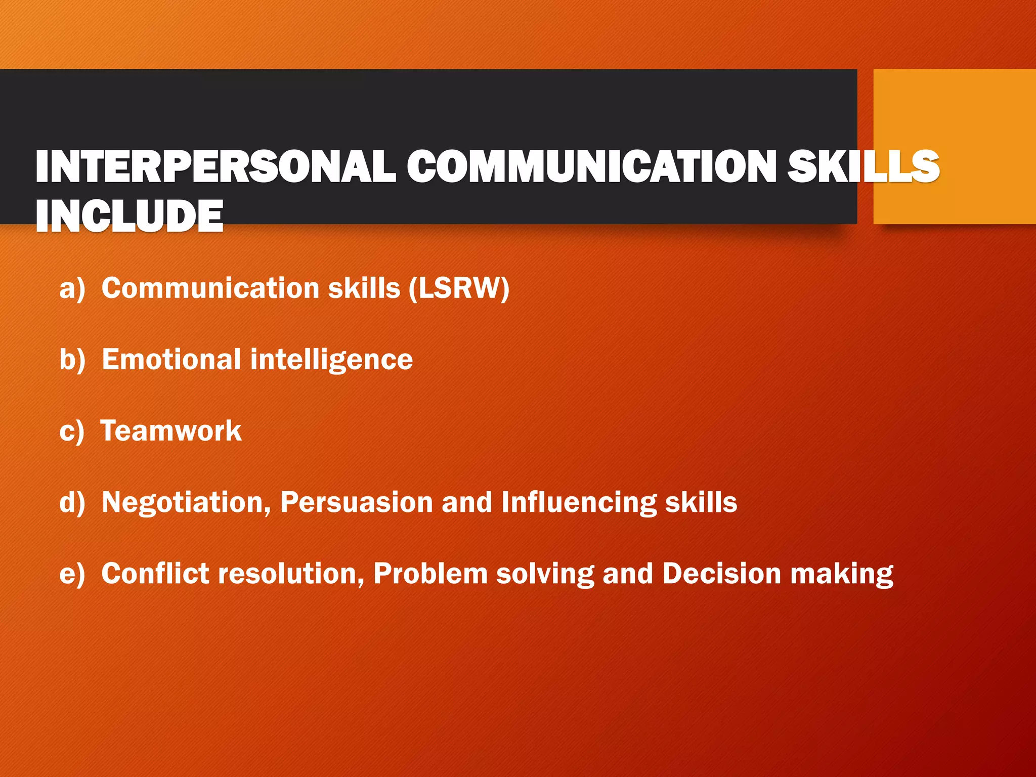 INTERPERSONAL COMMUNICATION SKILLS
INCLUDE
a) Communication skills (LSRW)
b) Emotional intelligence
c) Teamwork
d) Negotiation, Persuasion and Influencing skills
e) Conflict resolution, Problem solving and Decision making
 