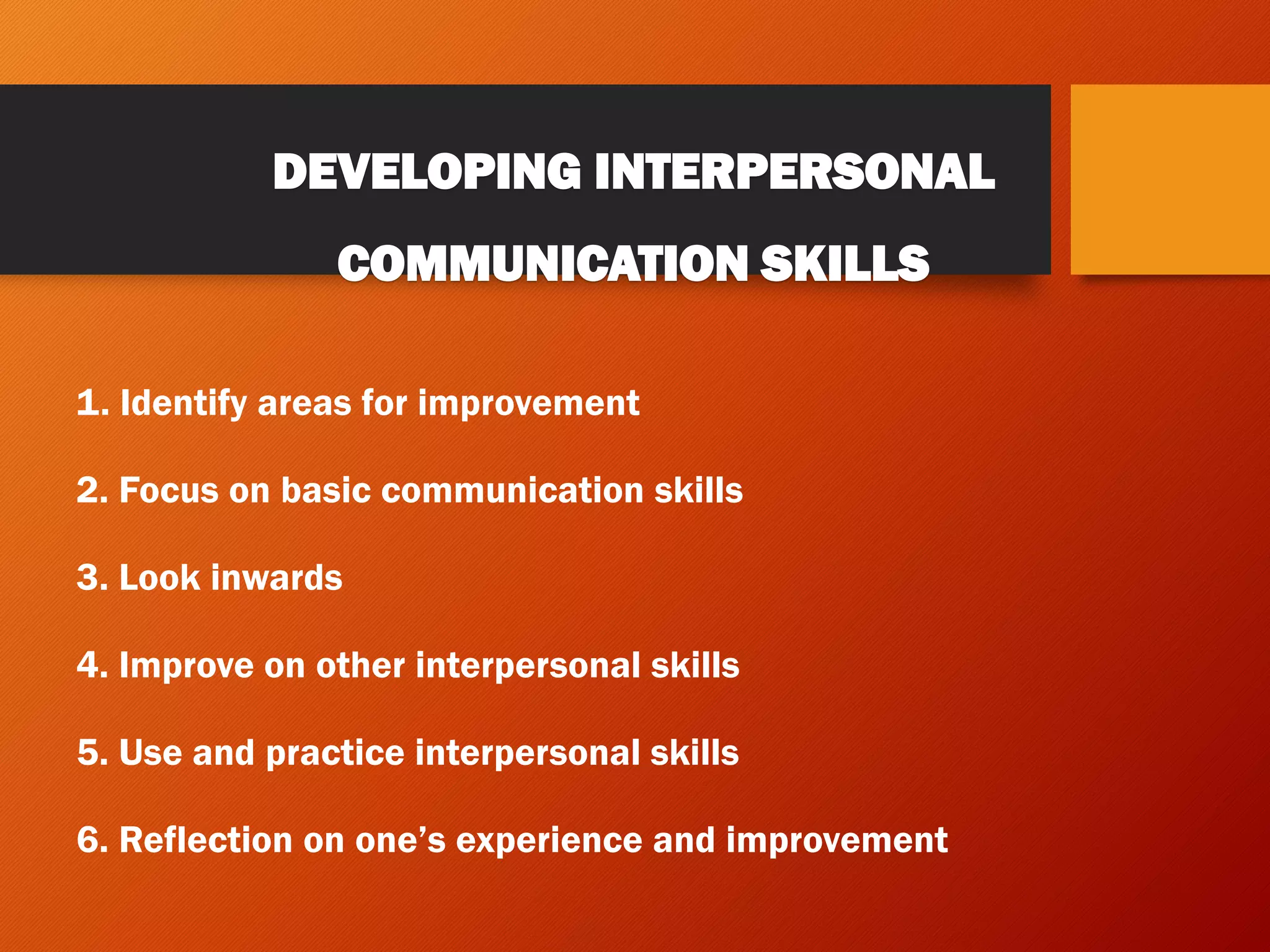 DEVELOPING INTERPERSONAL
COMMUNICATION SKILLS
1. Identify areas for improvement
2. Focus on basic communication skills
3. Look inwards
4. Improve on other interpersonal skills
5. Use and practice interpersonal skills
6. Reflection on one’s experience and improvement
 