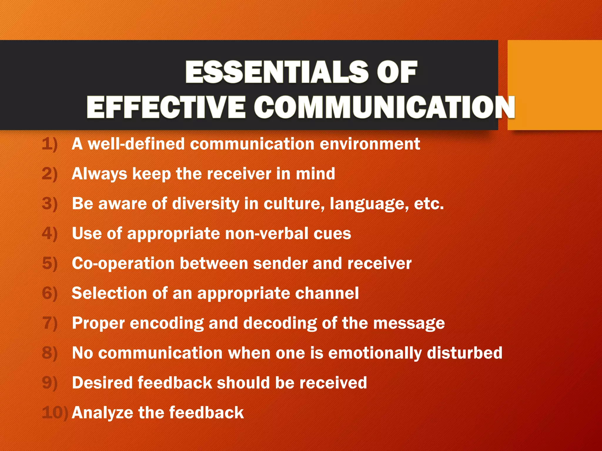 1) A well-defined communication environment
2) Always keep the receiver in mind
3) Be aware of diversity in culture, language, etc.
4) Use of appropriate non-verbal cues
5) Co-operation between sender and receiver
6) Selection of an appropriate channel
7) Proper encoding and decoding of the message
8) No communication when one is emotionally disturbed
9) Desired feedback should be received
10) Analyze the feedback
 