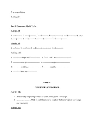 5. sever conditions
6. strangely
Part II Grammar: Modal Verbs
Activity 3.8
1. ---a----------- 2. -------j---------- 3. ----d----------- 4.------i------------ 5. -----b-------------- 6. --c---
7. -----g--------- 8. -----h--------- 9. -----------f----------------10. --------e--------
Activity 3.9
1. ---C------- 2. -----E------ 3. ----D------- 4. -----A------ 5. --B------------
Activity 3.11:
1. ---------------might be------------------- 5. ------- can’t be--------------------------
2. --------------may get-------------------- 6. ------------may get----------------------
3. -------------could take--------------------- 7. -----------must be-----------------------
4. -------------must be-----------------
UNIT IV
INDIGENOUS KNOWLEDGE
Activity 4.1:
1. A knowledge originating where it is found; home-grown knowledge.
2. ……………………Qs(2-4) could be answered based on the learner’s prior knowledge
and experience.
Activity 4.2:
 