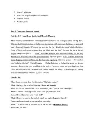 2. discord solidarity
3. Restricted helped / empowered /improved
4. increase reduce
5. Peculiar global
Part II Grammar: Reported speech
Activity 4. 7: Identifying Quoted and Reported Speech
Maria recently returned from a conference in Dubai and told her colleagues about her trip there.
She said that the architecture of Dubai was fascinating, with many new buildings of glass and
steel (Reported Speech). Of course, she also saw the Burj Khalifa, the world’s tallest building.
Some of her friends went up to the top, but Maria said she didn’t because she has a fear of
heights. (Reported speech) “I don’t even like being on a second-story balcony, so the Burj
Khalifa was definitely out of the question for me!”(Quoted speech) Maria said that there were
many shopping centers in Dubai, but that they were expensive. (Reported speech) The weather
was “unbelievably hot.” (Quoted Speech) On her last night in Dubai, Maria and her friends
went on a dinner cruise on a small boat in the harbor. There was music and great food, and they
could see the lights of the city as the boat cruised through the harbor. “It was the perfect ending
to two weeks in Dubai,” she said. (Quoted Speech)
Activity 4.8.
Mum: Good morning, dear. Good morning. What’s the matter?
Mark: Dad says that he’s lost his voice. (Reported Speech)
Mum: He has lost his voice! He can’t. It must be a joke. Come on, dear. Don’t joke.
Mark: I’ll make a nice cup of tea. You’ll soon get your voice back.
Susan: How did you lose your voice, Dad?
Mark: He says he went to the football match last night. (Reported Speech)
Susan: And you shouted so much you lost your voice.
Mark: Yes, he shouted so much he lost he lost his voice. (Reported Speech)
Susan: Did you win?
 