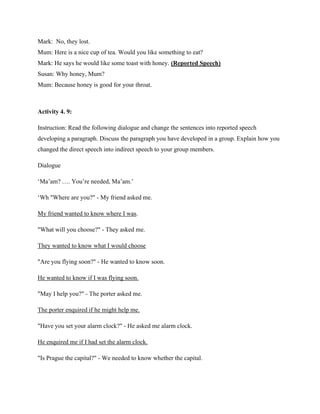 Mark: No, they lost.
Mum: Here is a nice cup of tea. Would you like something to eat?
Mark: He says he would like some toast with honey. (Reported Speech)
Susan: Why honey, Mum?
Mum: Because honey is good for your throat.
Activity 4. 9:
Instruction: Read the following dialogue and change the sentences into reported speech
developing a paragraph. Discuss the paragraph you have developed in a group. Explain how you
changed the direct speech into indirect speech to your group members.
Dialogue
‘Ma’am? …. You’re needed, Ma’am.’
‘Wh "Where are you?" - My friend asked me.
My friend wanted to know where I was.
"What will you choose?" - They asked me.
They wanted to know what I would choose
"Are you flying soon?" - He wanted to know soon.
He wanted to know if I was flying soon.
"May I help you?" - The porter asked me.
The porter enquired if he might help me.
"Have you set your alarm clock?" - He asked me alarm clock.
He enquired me if I had set the alarm clock.
"Is Prague the capital?" - We needed to know whether the capital.
 