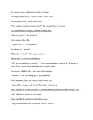 We wanted to know whether the capital was Prague.
"Would you rather dance?" - Peter asked me rather dance.
Peter requested me if I would rather dance.
"How long have you been standing here?" - He wanted to know how long.
He wanted to know how long I had been standing there.
"What do you do?" - She wondered.
She wondered what I did.
"Do you want it?" - Joe asked me it.
Joe asked me if I wanted it.
"Where did you live?" - They wanted to know.
They wanted to know where I had lived.
"Why are you reading this magazine?" - He was curious to know magazine at?’ Reluctant to
move, Senait opened her eyes and saw Ayele enter the room.
He curiously asked me why I was reading that magazine.
‘Welcome, Ayele. What brings you?’ inquired Senait.
Senait welcomed Ayele and enquired what brought him.
‘Magic, of the strangest kind,’ replied Ayele, his voice shaking.
Ayele replied with shaking voice that he was brought there due to magic of the strangest kind.
‘Oh?’ said Senait, wanting to know more.
Senait signed with surprise wanting to know more.
‘Do you remember the babe that Eragon blessed?’ he asked.
 