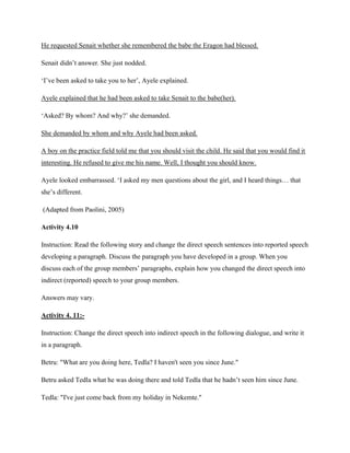 He requested Senait whether she remembered the babe the Eragon had blessed.
Senait didn’t answer. She just nodded.
‘I’ve been asked to take you to her’, Ayele explained.
Ayele explained that he had been asked to take Senait to the babe(her).
‘Asked? By whom? And why?’ she demanded.
She demanded by whom and why Ayele had been asked.
A boy on the practice field told me that you should visit the child. He said that you would find it
interesting. He refused to give me his name. Well, I thought you should know.
Ayele looked embarrassed. ‘I asked my men questions about the girl, and I heard things… that
she’s different.
(Adapted from Paolini, 2005)
Activity 4.10
Instruction: Read the following story and change the direct speech sentences into reported speech
developing a paragraph. Discuss the paragraph you have developed in a group. When you
discuss each of the group members’ paragraphs, explain how you changed the direct speech into
indirect (reported) speech to your group members.
Answers may vary.
Activity 4. 11:-
Instruction: Change the direct speech into indirect speech in the following dialogue, and write it
in a paragraph.
Betru: "What are you doing here, Tedla? I haven't seen you since June."
Betru asked Tedla what he was doing there and told Tedla that he hadn’t seen him since June.
Tedla: "I've just come back from my holiday in Nekemte."
 