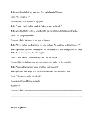 Tedla replied that he had just come back from his holiday in Nekempte.
Betru: "Did you enjoy it?"
Betru enquired Tedla Whether he enjoyed it.
Tedla: "I love Ireland. And the people in Nekempte were so friendly."
Tedla replied that he loves/ loved Ireland and the people in Nekempte had been so friendly.
Betru: "Did you go to Shambu?"
Betru asked Tedla if/whether he had gone to Shambu.
Tedla: "It was my first trip. I can show you some pictures. Are you doing anything tomorrow?"
Tedla explained to Betru that it had been his first trip and he could show some pictures and asked
Tedla if was doing anything the following day.
Betru: "I must arrange a couple of things. But I am free tonight."
Betru explained he had to arrange a couple of things and yet he was free that night.
Tedla: "You might come to my place. What time shall we meet?"
Tedla speculated betru might go to his and wondered what time they should meet.
Betru: "I'll be there at eight. Is it all right?"
Betru replied he would be there at eight.
Your answer
Betru asked Tedla ----------------------------------------------------------------------------------------------
---------------------------------------------------------------------------------------------------------------------
---------------------------------------------------------------------------------------------------------------------
---------------------------------------------------------------------------------------------------------------------
-------------------------------------------------------------------------------------------------------------
Answers might vary.
 