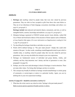 UNIT V
CULTURAL HERITAGES
Activity 5.1
1. Heritages are anything valued by people today that were also valued by previous
generations. They are what we have accepted as gifts from those who came before us.
They are of our inheritance of land, language, ecosystems, knowledge, and culture. (see
page 61; paragraph 1)
Heritages include land, physical and material objects, monuments, and sites, as well as
intangible beliefs, customs, knowledge and traditions. (see page 61; paragraph 2)
2. Ethiopian heritages registered in UNESCO include ancient Axum obelisks, walled Old
City of Harar and fossilized evidence of the ancestors of homo sapiens such as Dinknesh,
or Lucy found in Afar region. (For more information see Supplementary reading for Unit
5, page 84, paragraph 2).
3. Try describing the heritages listed above and others on your own.
4. Welch (2014) defined heritage as “The past made present”. Simply this could refer
remains of the past. In other words, something created/happened/existed in past which is
valuable today, or anything valued by people today that was also valued by previous
generations. And, you may also define the concept in your own expressions.
5. Heritages are fundamental sources of individual and group identity, vitality, and
solidarity and they help determine ones’ destiny and that of generation to come. (See
paragraph 4 on page 62).
6. Perhaps, one of the most cited advantages (values) of heritages is tourist attraction. There
are many other values. Try listing other heritages can have to societies.
7. This concept may broadly be defined as heritage owned/created/belongs to certain group
of community or society/region or nation in a particular locality. Again, you can try
defining this in your own expressions/wordings.
Activity 5.3 (page 63) = should be corrected as Activity 5.2
1. What does the writer want to say when he writes ’heritage is the past made present’?
Refer to answer given to question #4 under activity 5.1 above.
 