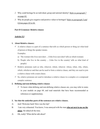 2. Why could heritage be an individual, group and national identity? Refer to paragraph 7
on page 63.
3. Why do people give negative and positive values to heritages? Refer to paragraph 5 and
6 from pages 63 to 64.
Part II Grammar: Relative clauses
Activity 5.3
1. About Relative clauses:
 A relative clause is a part of a sentence that tells us which person or thing (or what kind
of person or thing) the speaker means.
Examples:
a) The woman who lives next door ... ('who lives next door' tells us which woman)
b) People who live in the country ... ('who live in the country' tells us what kind of
people)
 Relative pronouns such as who, whoever, whom, whoever. whose, when, why, where,
which, whichever and that can be used to form a relative clause, and they are used to join
a relative clause with a main clause.
 So, relative pronouns are used to introduce a relative clause in a complex or a compound
complex sentence.
2. Defining and non-defining relative clauses
 To know what defining and non-defining relative clauses are, you may refer to notes
in your module on page 68, and read materials that have been recommended as
references or supplementary.
3. See that the underline parts of the sentences are relative clauses.
A: Jack! Welcome back! How was the trip?
B: I am very exhausted. You know, I was annoyed with the man who sat next to me on the
plane. He talked all the time.
A: Oh, really? What did he talk about?
 