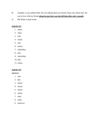 B: Actually, it was unbelievable. He was talking about my friend, Grace, the whole time. He
was in love with my friend whom he met last year but left him after only a month.
A: Oh! What a small world.
Activity 5.4
1. where
2. when
3. who
4. which
5. why
6. whose
7. which/that
8. who
9. which/that
10. why
11. whose
Activity 5.5
Answers
1. who
2. that
3. which
4. whom
5. which
6. whose
7. what
8. when
9. wherever
 