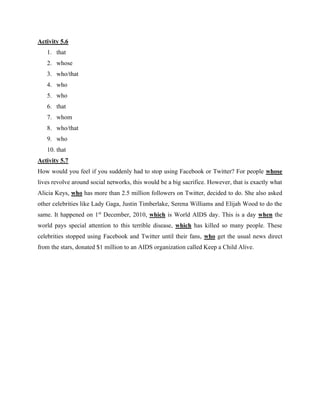 Activity 5.6
1. that
2. whose
3. who/that
4. who
5. who
6. that
7. whom
8. who/that
9. who
10. that
Activity 5.7
How would you feel if you suddenly had to stop using Facebook or Twitter? For people whose
lives revolve around social networks, this would be a big sacrifice. However, that is exactly what
Alicia Keys, who has more than 2.5 million followers on Twitter, decided to do. She also asked
other celebrities like Lady Gaga, Justin Timberlake, Serena Williams and Elijah Wood to do the
same. It happened on 1st
December, 2010, which is World AIDS day. This is a day when the
world pays special attention to this terrible disease, which has killed so many people. These
celebrities stopped using Facebook and Twitter until their fans, who get the usual news direct
from the stars, donated $1 million to an AIDS organization called Keep a Child Alive.
 