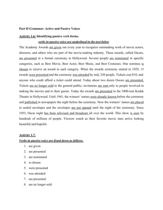 Part II Grammar: Active and Passive Voices
Activity 1.6: Identifying passive verb forms.
verbs in passive voice are underlined in the text below
The Academy Awards are given out every year to recognize outstanding work of movie actors,
directors, and others who are part of the movie-making industry. These awards, called Oscars,
are presented in a formal ceremony in Hollywood. Several people are nominated in specific
categories, such as Best Movie, Best Actor, Best Music, and Best Costumes. One nominee is
chosen to receive an award in each category. When the awards ceremony started in 1929, 15
awards were presented and the ceremony was attended by only 250 people. Tickets cost $10, and
anyone who could afford a ticket could attend. Today about two dozen Oscars are presented.
Tickets are no longer sold to the general public; invitations are sent only to people involved in
making the movies and to their guests. Today the awards are presented in the 3400-seat Kodak
Theatre in Hollywood. Until 1941, the winners’ names were already known before the ceremony
and published in newspapers the night before the ceremony. Now the winners’ names are placed
in sealed envelopes and the envelopes are not opened until the night of the ceremony. Since
1953, Oscar night has been televised and broadcast all over the world. This show is seen by
hundreds of millions of people. Viewers watch as their favorite movie stars arrive looking
beautiful and hopeful.
Activity 1.7.
Verbs in passive voice are listed down as follows.
1. are given
2. are presented
3. are nominated
4. is chosen
5. were presented
6. was attended
7. are presented.
8. are no longer sold
 