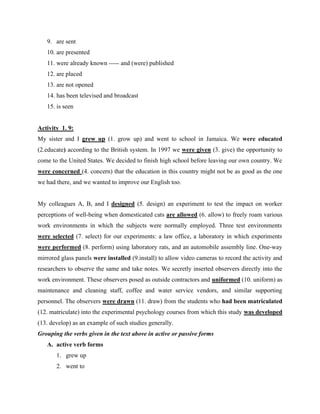 9. are sent
10. are presented
11. were already known ----- and (were) published
12. are placed
13. are not opened
14. has been televised and broadcast
15. is seen
Activity 1. 9:
My sister and I grew up (1. grow up) and went to school in Jamaica. We were educated
(2.educate) according to the British system. In 1997 we were given (3. give) the opportunity to
come to the United States. We decided to finish high school before leaving our own country. We
were concerned (4. concern) that the education in this country might not be as good as the one
we had there, and we wanted to improve our English too.
My colleagues A, B, and I designed (5. design) an experiment to test the impact on worker
perceptions of well-being when domesticated cats are allowed (6. allow) to freely roam various
work environments in which the subjects were normally employed. Three test environments
were selected (7. select) for our experiments: a law office, a laboratory in which experiments
were performed (8. perform) using laboratory rats, and an automobile assembly line. One-way
mirrored glass panels were installed (9.install) to allow video cameras to record the activity and
researchers to observe the same and take notes. We secretly inserted observers directly into the
work environment. These observers posed as outside contractors and uniformed (10. uniform) as
maintenance and cleaning staff, coffee and water service vendors, and similar supporting
personnel. The observers were drawn (11. draw) from the students who had been matriculated
(12. matriculate) into the experimental psychology courses from which this study was developed
(13. develop) as an example of such studies generally.
Grouping the verbs given in the text above in active or passive forms
A. active verb forms
1. grew up
2. went to
 