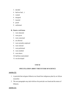 3. decided
4. had (we had…)
5. wanted
6. designed
7. inserted
8. posed
9. uniformed
B. Passive verb forms
1. were educated
2. were given
3. were concerned
4. are allowed
5. were normally employed
6. were selected
7. were performed
8. were installed
9. were drawn
10. had been matriculated
11. was developed
UNIT II
SPECUTLATION ABOUT THE FUTURE OF SCIENCE
Activity 2.2.
1. A pesticide that mitigates bilharzia was found from indigenous plant by an African
researcher.
2. The next paragraphs may deal with how the pesticide was found and the nature of
bilharzia.
Activity 2.3.
 
